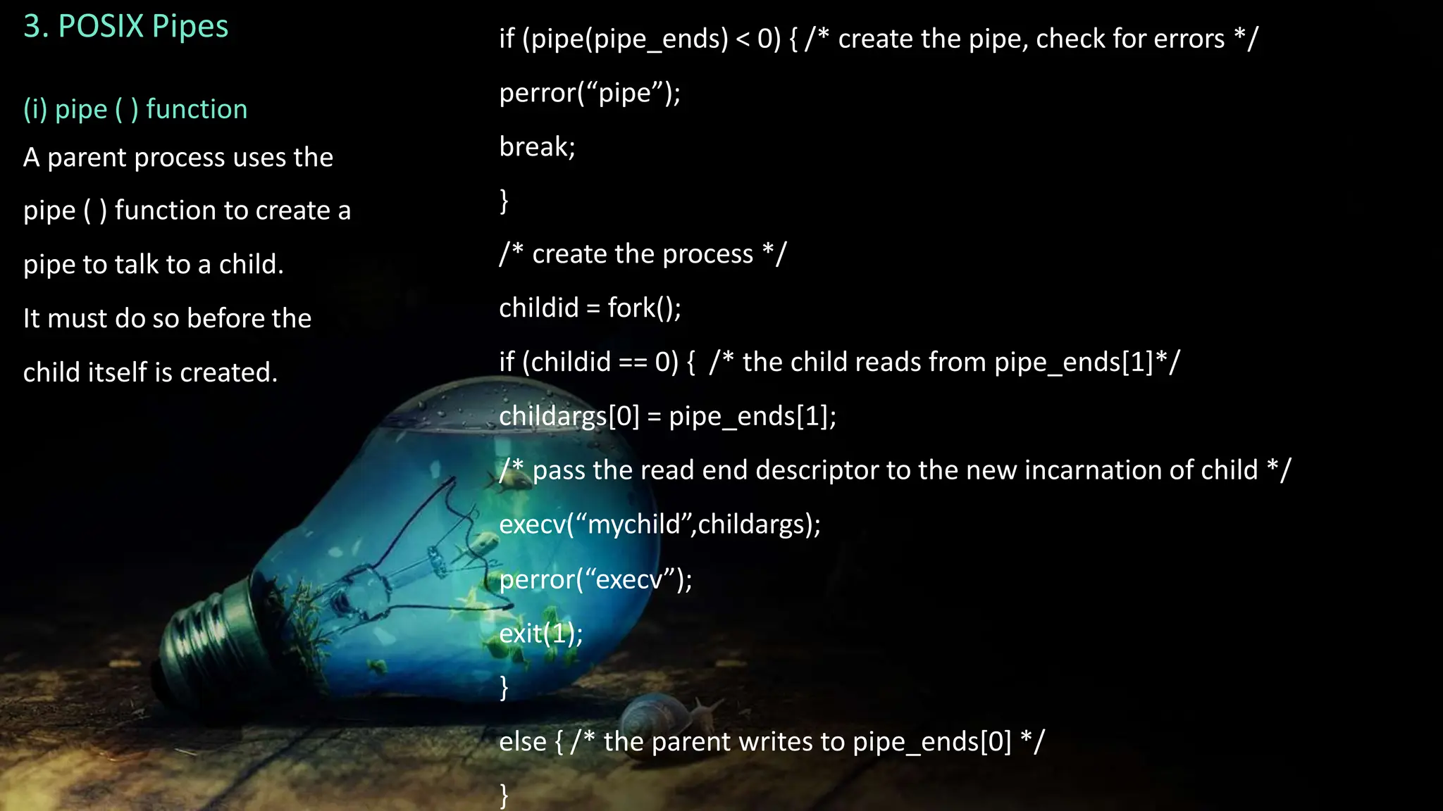3. POSIX Pipes
(i) pipe ( ) function
A parent process uses the
pipe ( ) function to create a
pipe to talk to a child.
It must do so before the
child itself is created.
if (pipe(pipe_ends) < 0) { /* create the pipe, check for errors */
perror(“pipe”);
break;
}
/* create the process */
childid = fork();
if (childid == 0) { /* the child reads from pipe_ends[1]*/
childargs[0] = pipe_ends[1];
/* pass the read end descriptor to the new incarnation of child */
execv(“mychild”,childargs);
perror(“execv”);
exit(1);
}
else { /* the parent writes to pipe_ends[0] */
}
 
