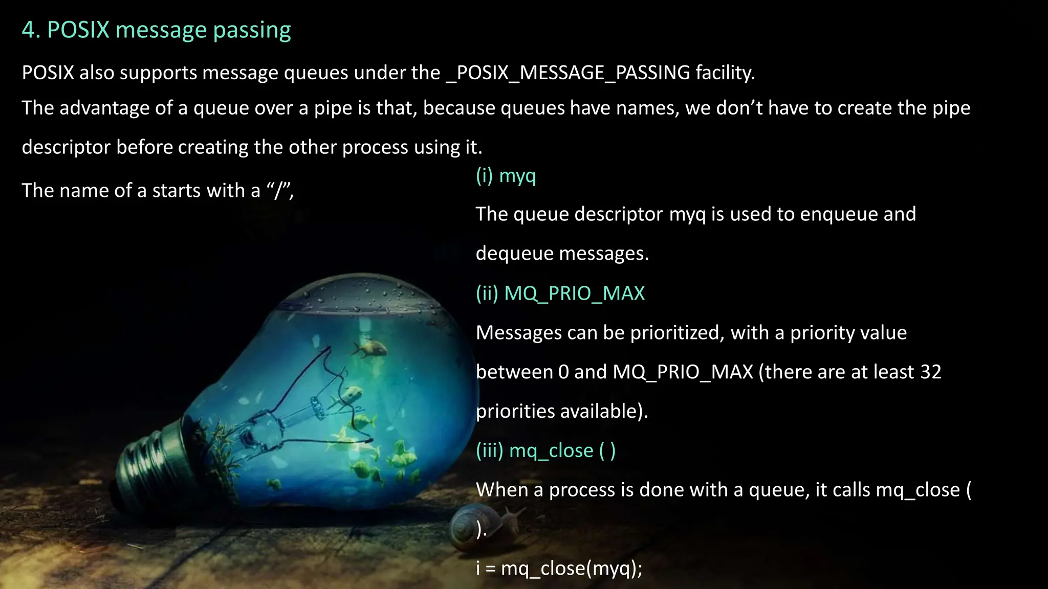 4. POSIX message passing
POSIX also supports message queues under the _POSIX_MESSAGE_PASSING facility.
The advantage of a queue over a pipe is that, because queues have names, we don’t have to create the pipe
descriptor before creating the other process using it.
The name of a starts with a “/”,
(i) myq
The queue descriptor myq is used to enqueue and
dequeue messages.
(ii) MQ_PRIO_MAX
Messages can be prioritized, with a priority value
between 0 and MQ_PRIO_MAX (there are at least 32
priorities available).
(iii) mq_close ( )
When a process is done with a queue, it calls mq_close (
).
i = mq_close(myq);
 