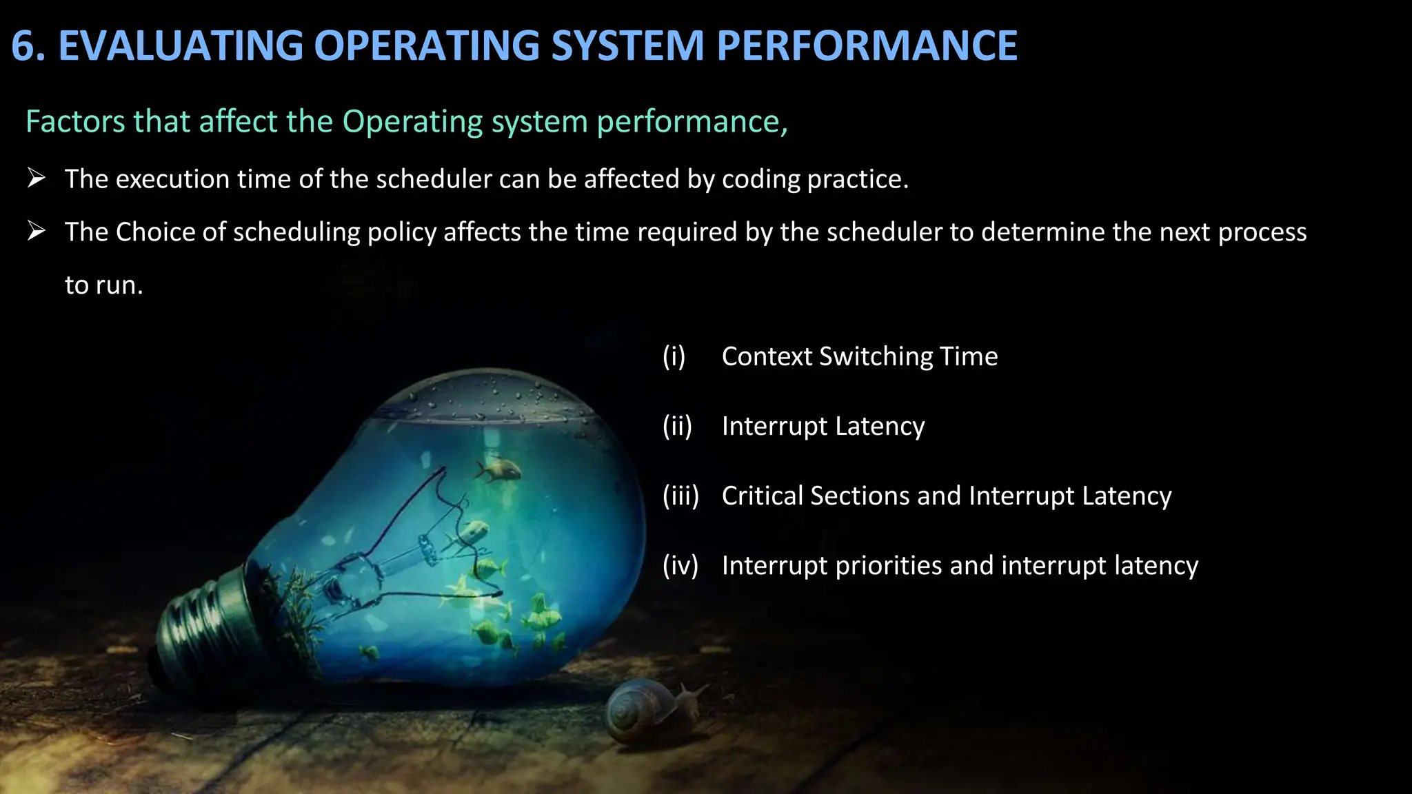6. EVALUATING OPERATING SYSTEM PERFORMANCE
Factors that affect the Operating system performance,
 The execution time of the scheduler can be affected by coding practice.
 The Choice of scheduling policy affects the time required by the scheduler to determine the next process
to run.
(i) Context Switching Time
(ii) Interrupt Latency
(iii) Critical Sections and Interrupt Latency
(iv) Interrupt priorities and interrupt latency
 
