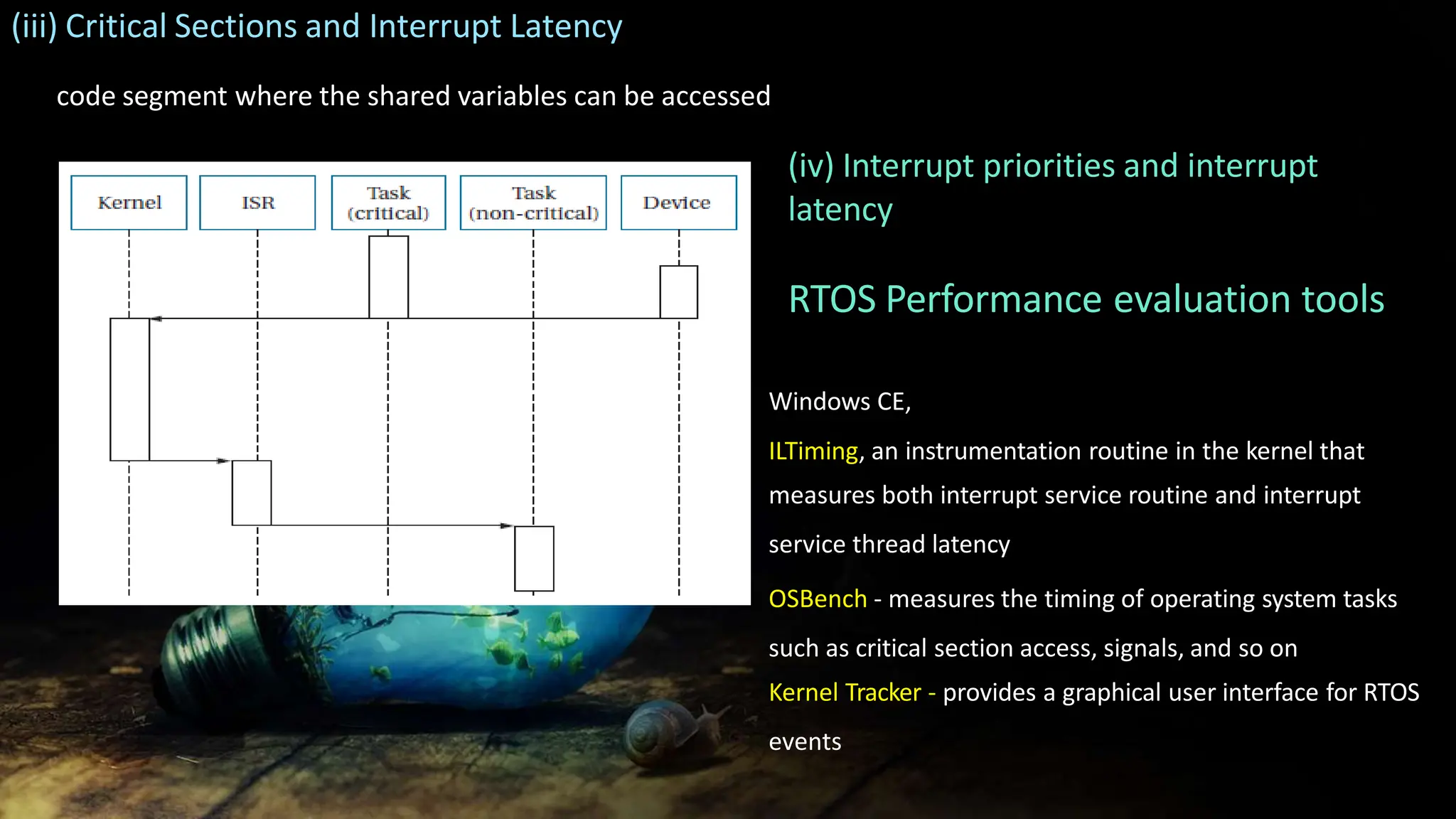 (iii) Critical Sections and Interrupt Latency
code segment where the shared variables can be accessed
(iv) Interrupt priorities and interrupt
latency
RTOS Performance evaluation tools
Windows CE,
ILTiming, an instrumentation routine in the kernel that
measures both interrupt service routine and interrupt
service thread latency
OSBench - measures the timing of operating system tasks
such as critical section access, signals, and so on
Kernel Tracker - provides a graphical user interface for RTOS
events
 
