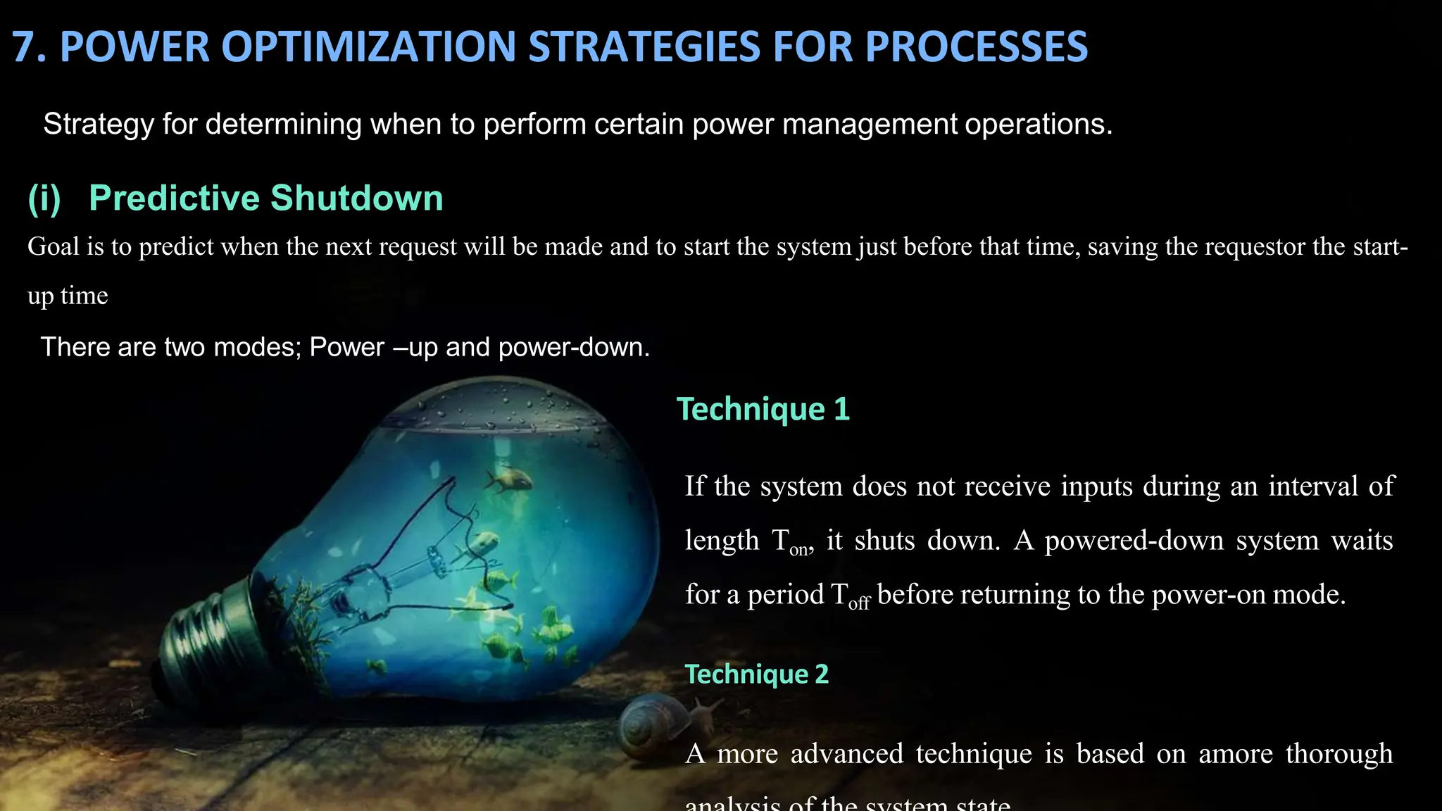 7. POWER OPTIMIZATION STRATEGIES FOR PROCESSES
Strategy for determining when to perform certain power management operations.
(i) Predictive Shutdown
Goal is to predict when the next request will be made and to start the system just before that time, saving the requestor the start-
up time
There are two modes; Power –up and power-down.
Technique 1
If the system does not receive inputs during an interval of
length Ton, it shuts down. A powered-down system waits
for a period Toff before returning to the power-on mode.
Technique 2
A more advanced technique is based on amore thorough
 