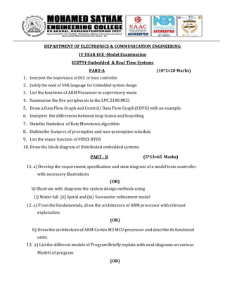 DEPARTMENT OF ELECTRONICS & COMMUNICATION ENGINEERING
IV YEAR ECE -Model Examination
EC8791-Embedded & Real Time Systems
PART-A (10*2=20 Marks)
1. Interpret the importance of DCC in train controller
2. Justify the need of UMLlanguage forEmbedded system design
3. List the functions of ARM Processor in supervisory mode
4. Summarize the five peripherals in the LPC 2148 MCU.
5. Draw a Data Flow Graph and Control/ Data Flow Graph (CDFG) with an example.
6. Interpret the differences between loop fusion and loop tiling
7. Statethe limitation of Rate Monotonic algorithm
8. Outlinethe features of preemptive and non-preemptive schedule
9. List the major function of POSIX RTOS
10. Draw the block diagram of Distributed embedded systems
PART - B (5*13=65 Marks)
11. a) Develop the requirement, specification and state diagram of a model train controller
with necessary illustrations
(OR)
b) Illustrate with diagrams the system design methods using
(i) Water fall (ii) Spiral and (iii) Successive refinement model
12. a) From the fundamentals, draw the architecture of ARM processor with relevant
explanation.
(OR)
b) Draw the architecture of ARM Cortex M3 MCU processor and describe its functional
units.
13. a) List the different models of Program Briefly explain with neat diagrams on various
Models of program
(OR)
 