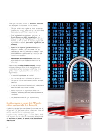 10
Quelle que soit l’option choisie, les domaines d’actions
pour engager la transformation sont les mêmes :
ƒƒ Effectuer un diagnostic poussé du risque remis à jour
régulièrement, comme la Compliance a pu le faire dans
d’autres domaines (KYC, anti-blanchiment),
ƒƒ Doter ces équipes de moyens leur permettant de
descendre dans le détail des opérations pour
effectuer un diagnostic PDP précis sur l’inventaire des
données, les flux, les zones de risques au regard de la
réglementation, et sur le respect des règles dans les
pratiques,
ƒƒ Impliquer les équipes opérationnelles dans le
diagnostic à des fins d’éducation sur le sujet, en
particulier des directions qui pourront être tenus pour
responsables des manquements en fonction de leur
niveau de responsabilité,
ƒƒ Investir dans la communication pour inciter à
la démultiplication des actions de détection et de
prévention.
Dans ce cadre, les directions Conformité pourraient
proposer une logique d’intervention particulièrement
adaptée à cette phase de déploiement à l’instar de ce
qu’elles mettent en place dans les autres domaines
réglementaires :
ƒƒ un dispositif procédural et de contrôle
ƒƒ une évaluation du risque permettant de dresser la
cartographie précise et actualisée du niveau de risque
par entité
ƒƒ un plan de sensibilisation / formation des collaborateurs
selon leur degré d’exposition au risque
ƒƒ la mise en place d’une organisation dédiée à la
conformité présente au sein des différentes entités de
l’entreprise
ƒƒ une procédure d’alerte de type whistleblowing.
En cible, une prise en compte de la PDP par les
métiers sous le contrôle de la Conformité
L’ambition cible de la responsabilisation implique une prise en
compte de la PDP par l’ensemble des métiers dans toutes les
activités exploitant des données personnelles.
La réglementation entrant en vigueur à partir du 25 mai 2018,
il est important pour les banques d’enclencher dès à présent
les réflexions du privacy by design sur le déploiement
opérationnel.
 