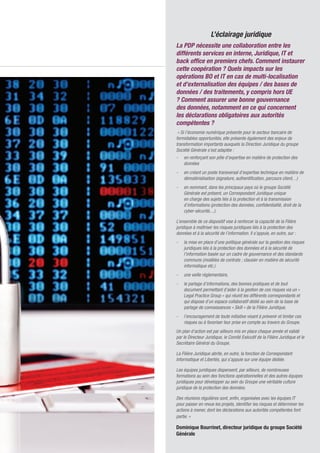 11
L’éclairage juridique
La PDP nécessite une collaboration entre les
différents services en interne, Juridique, IT et
back office en premiers chefs. Comment instaurer
cette coopération ? Quels impacts sur les
opérations BO et IT en cas de multi-localisation
et d’externalisation des équipes / des bases de
données / des traitements, y compris hors UE
? Comment assurer une bonne gouvernance
des données, notamment en ce qui concernent
les déclarations obligatoires aux autorités
compétentes ?
« Si l’économie numérique présente pour le secteur bancaire de
formidables opportunités, elle présente également des enjeux de
transformation importants auxquels la Direction Juridique du groupe
Société Générale s’est adaptée :
- 	 en renforçant son pôle d’expertise en matière de protection des
données
- 	 en créant un poste transversal d’expertise technique en matière de
dématérialisation (signature, authentification, parcours client, ..)
- 	 en nommant, dans les principaux pays où le groupe Société
Générale est présent, un Correspondant Juridique unique
en charge des sujets liés à la protection et à la transmission
d’informations (protection des données, confidentialité, droit de la
cyber-sécurité,...).
L’ensemble de ce dispositif vise à renforcer la capacité de la Filière
juridique à maîtriser les risques juridiques liés à la protection des
données et à la sécurité de l’information. Il s’appuie, en outre, sur :
- 	 la mise en place d’une politique générale sur la gestion des risques
juridiques liés à la protection des données et à la sécurité de
l’information basée sur un cadre de gouvernance et des standards
communs (modèles de contrats ; clausier en matière de sécurité
informatique etc.)
- 	 une veille réglementaire,
- 	 le partage d’informations, des bonnes pratiques et de tout
document permettant d’aider à la gestion de ces risques via un «
Legal Practice Group » qui réunit les différents correspondants et
qui dispose d’un espace collaboratif dédié au sein de la base de
partage de connaissances « Skill » de la Filière Juridique,
- 	 l’encouragement de toute initiative visant à prévenir et limiter ces
risques ou à favoriser leur prise en compte au travers du Groupe.
Un plan d’action est par ailleurs mis en place chaque année et validé
par le Directeur Juridique, le Comité Exécutif de la Filière Juridique et le
Secrétaire Général du Groupe.
La Filière Juridique abrite, en outre, la fonction de Correspondant
Informatique et Libertés, qui s’appuie sur une équipe dédiée.
Les équipes juridiques dispensent, par ailleurs, de nombreuses
formations au sein des fonctions opérationnelles et des autres équipes
juridiques pour développer au sein du Groupe une véritable culture
juridique de la protection des données.
Des réunions régulières sont, enfin, organisées avec les équipes IT
pour passer en revue les projets, identifier les risques et déterminer les
actions à mener, dont les déclarations aux autorités compétentes font
partie. »
Dominique Bourrinet, directeur juridique du groupe Société
Générale
 