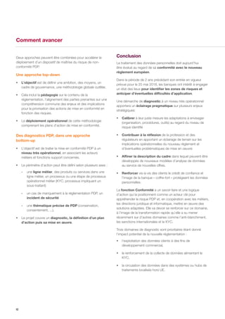 12
Deux approches peuvent être combinées pour accélérer le
déploiement d’un dispositif de maîtrise du risque de non-
conformité PDP.
Une approche top-down
ƒƒ L’objectif est de définir une ambition, des moyens, un
cadre de gouvernance, une méthodologie globale outillée.
ƒƒ Cela inclut la pédagogie sur le contenu de la
réglementation, l’alignement des parties prenantes sur une
compréhension commune des enjeux et des implications
pour la priorisation des actions de mise en conformité en
fonction des risques.
ƒƒ Le déploiement opérationnel de cette méthodologie
comprenant les plans d’action de mise en conformité.
Des diagnostics PDP, dans une approche
bottom-up
ƒƒ L’objectif est de traiter la mise en conformité PDP à un
niveau très opérationnel, en associant les acteurs
métiers et fonctions support concernés.
ƒƒ Le périmètre d’action peut être défini selon plusieurs axes :
-- une ligne métier, des produits ou services dans une
ligne métier, un processus ou une étape de processus
opérationnel métier (KYC, processus impliquant un
sous-traitant)
-- un cas de manquement à la réglementation PDP, un
incident de sécurité
-- une thématique précise de PDP (conservation,
consentement, ...).
ƒƒ Le projet couvre un diagnostic, la définition d’un plan
d’action puis sa mise en œuvre.
Conclusion
Le traitement des données personnelles doit aujourd’hui
être évalué au regard de sa conformité avec le nouveau
règlement européen.
Dans la période de 2 ans précédant son entrée en vigueur
prévue pour le 25 mai 2018, les banques ont intérêt à engager
un état des lieux pour identifier les zones de risques et
anticiper d’éventuelles difficultés d’application.
Une démarche de diagnostic à un niveau très opérationnel
apportera un éclairage pragmatique sur plusieurs enjeux
stratégiques:
ƒƒ Calibrer à leur juste mesure les adaptations à envisager
(organisation, procédures, outils) au regard du niveau de
risque identifié
ƒƒ Contribuer à la réflexion de la profession et des
régulateurs en apportant un éclairage de terrain sur les
implications opérationnelles du nouveau règlement et
d’éventuelles problématiques de mise en oeuvre
ƒƒ Affiner la description du cadre dans lequel peuvent être
développés de nouveaux modèles d’analyse de données
au service de nouvelles offres.
ƒƒ Renforcer vis-à-vis des clients le crédit de confiance et
l’image de la banque « coffre-fort » protégeant les données
personnelles.
La fonction Conformité a un savoir-faire et une logique
d’action qui la positionnent comme un acteur clé pour
appréhender le risque PDP et, en coopération avec les métiers,
les directions juridique et informatique, mettre en œuvre des
solutions adaptées. Elle va devoir se renforcer sur ce domaine,
à l’image de la transformation rapide qu’elle a su mener
récemment sur d’autres domaines comme l’anti-blanchiment,
les sanctions internationales et le KYC.
Trois domaines de diagnostic sont prioritaires étant donné
l’impact potentiel de la nouvelle réglementation :
ƒƒ l’exploitation des données clients à des fins de
développement commercial,
ƒƒ le renforcement de la collecte de données alimentant le
KYC,
ƒƒ la circulation des données dans des systèmes ou hubs de
traitements localisés hors UE.
Comment avancer
 