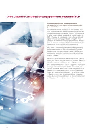 14
L’offre Capgemini Consulting d’accompagnement de programmes PDP
Comment se conformer aux réglementations
européennes en matière de protection des données
personnelles ?
Capgemini met à votre disposition une offre complète pour
vous accompagner dans vos programmes de protection des
données personnelles. Capgemini Consulting peut vous aider
à définir vos ambitions et votre feuille de route en matière de
PDP en fonction de vos enjeux et moyens. Capgemini peut
également vous accompagner dans la conception d’une
démarche de conformité outillée et opérationnelle et dans sa
mise en en œuvre au sein de votre organisation au niveau des
usages ou au niveau de votre sécurité informatique.
Pour arriver à transformer profondément votre organisation
et les comportements de vos collaborateurs, Capgemini a
développé une méthodologie pédagogique et ancrée dans
l’opérationnel éprouvée, notamment auprès du secteur des
services financiers.
Reconnu pour sa maitrise des enjeux du digital, des fonctions
supports et marketing et sa présence internationale, Capgemini
saura être un partenaire de choix dans vos programmes.
Pour ses propres besoins, le Groupe Capgemini a mis en place
des règles internes d’entreprise (Binding Corporate Rules),
validées par la CNIL et les autres autorités européennes. Ces
règles s’appliquent à l’ensemble du Groupe, qu’il agisse en
qualité de « responsable du traitement » ou de « sous-traitant
». Capgemini rejoint ainsi le cercle restreint des entreprises
dotées d’un code de conduite parmi les plus contraignants en
matière de transfert de données personnelles.
 