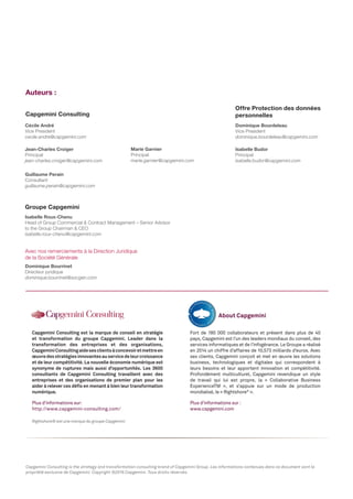 Cécile André
Vice President
cecile.andre@capgemini.com
Jean-Charles Croiger
Principal
jean-charles.croiger@capgemini.com
Guillaume Perain
Consultant
guillaume.perain@capgemini.com
Marie Garnier
Principal
marie.garnier@capgemini.com
Capgemini Consulting
Auteurs :
Dominique Bourdeleau
Vice President
dominique.bourdeleau@capgemini.com
Isabelle Budor
Principal
isabelle.budor@capgemini.com
Offre Protection des données
personnelles
Isabelle Roux-Chenu
Head of Group Commercial & Contract Management – Senior Advisor
to the Group Chairman & CEO
isabelle.roux-chenu@capgemini.com
Groupe Capgemini
Dominique Bourrinet
Directeur juridique
dominique.bourrinet@socgen.com
Avec nos remerciements à la Direction Juridique
de la Société Générale
Capgemini Consulting is the strategy and transformation consulting brand of Capgemini Group. Les informations contenues dans ce document sont la
propriété exclusive de Capgemini. Copyright ©2016 Capgemini. Tous droits réservés.
Rightshore® est une marque du groupe Capgemini
Capgemini Consulting est la marque de conseil en stratégie
et transformation du groupe Capgemini. Leader dans la
transformation des entreprises et des organisations,
CapgeminiConsultingaidesesclientsàconcevoiretmettreen
œuvredesstratégiesinnovantesauservicedeleurcroissance
et de leur compétitivité. La nouvelle économie numérique est
synonyme de ruptures mais aussi d’opportunités. Les 3600
consultants de Capgemini Consulting travaillent avec des
entreprises et des organisations de premier plan pour les
aider à relever ces défis en menant à bien leur transformation
numérique.
Plus d’informations sur:
http://www.capgemini-consulting.com/
Fort de 180 000 collaborateurs et présent dans plus de 40
pays, Capgemini est l’un des leaders mondiaux du conseil, des
services informatiques et de l’infogérance. Le Groupe a réalisé
en 2014 un chiffre d’affaires de 10,573 milliards d’euros. Avec
ses clients, Capgemini conçoit et met en œuvre les solutions
business, technologiques et digitales qui correspondent à
leurs besoins et leur apportent innovation et compétitivité.
Profondément multiculturel, Capgemini revendique un style
de travail qui lui est propre, la « Collaborative Business
ExperienceTM », et s’appuie sur un mode de production
mondialisé, le « Rightshore®
».
Plus d’informations sur :
www.capgemini.com
About Capgemini
 