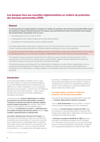2
Les banques face aux nouvelles règlementations en matiere de protection
des donnees personnelles (PDP)
les victimes. La médiatisation du non-respect de la protection
des données personnelles peut porter atteinte à l’image de
l’entreprise et à la confiance de ses différents partenaires et
clients, or pour les banques, la confiance est déterminante
dans le maintien de la relation client.
La règlementation actuelle en matière de
protection des données personnelles
La protection des données personnelles (PDP) s’inscrit dans
un contexte réglementaire national et européen.
C’est un droit fondamental inscrit aux articles 7 et 8 de la
charte des droits fondamentaux de l’Union européenne.
En France, la loi Informatique et Liberté de 1978 oblige
les entreprises, en tant que responsables de traitement des
données personnelles clients, collaborateurs, fournisseurs etc.
à protéger les données personnelles.
La Directive européenne 95/46/CE de 1995 réglemente
le transfert de données personnelles hors UE. Elle stipule
qu’un tel transfert ne peut avoir lieu que si le pays de transfert
assure une protection équivalente à la protection européenne
ou si des garanties spécifiques sont mises en place, telles
Introduction
Les données personnelles sont définies comme « toute
information relative à une personne physique identifiée ou
qui peut être identifiée, directement ou indirectement, par
référence à un numéro d’identification ou à un ou plusieurs
éléments qui lui sont propres »1
(comme le nom, les références
bancaires, les mouvements bancaires…). Il peut s’agir de
données clients mais aussi de données collaborateurs,
prestataires, actionnaires, ...
Le renforcement du contexte réglementaire en matière
de protection des données personnelles, combiné à
l’explosion de données qu’induit la révolution digitale,
accroit le degré d’exposition des banques. Elles doivent
vérifier que ces exigences sont bien intégrées à leurs
processus de connaissance du client, au développement
de modèles d’analyse des données clients ainsi qu’à leurs
modèles organisationnels et opérationnels.
Les enjeux opérationnels, financiers et d’image pour
les banques sont démultipliés en raison de la quantité et de
la sensibilité des données traitées. En cas de non-conformité
avec la réglementation, le responsable métier du traitement
des données risque d’être confronté à une suspension voire
suppression de service et / ou se voir imposer le paiement
d’une amende et / ou la réparation des dommages subis par
1.	Article 2 loi « Informatique et Liberté »
Résumé
Le renforcement de la règlementation européenne en matière de protection des données personnelles (PDP) soulève
des questions d’impacts opérationnels pour les banques, plus particulièrement dans trois domaines dans lesquels
des transformations importantes sont en cours :
•• les processus de Know Your Customer (KYC)
•• le développement des modèles d’analyse des données clients (analytics)
•• l’optimisation et l’internationalisation de leurs modèles industriels.
La nouvelle réglementation devant entrer en vigueur le 25 mai 2018, les banques ont moins de 2 ans pour mener les études
d’impact, évaluer les risques potentiels et si nécessaire adapter les pratiques, les outils ou leur organisation.
Le sujet de la protection des données personnelles est de plus en plus exposé au niveau des comités exécutifs: les cyber-risques
et le piratage augmentent, il y a un fort enjeu d’image et la réglementation accroît l’enjeu financier au travers des amendes.
Pour apprécier le risque et les impacts de cette évolution et définir les mesures à prendre, les banques doivent renforcer
la gouvernance sur le sujet PDP pour mettre en place un dispositif dédié, capable d’orchestrer efficacement les actions de
l’ensemble des acteurs concernés par le traitement de données personnelles.
Si les directions juridique, informatique et RH sont déjà fortement mobilisées sur le sujet, l’évolution réglementaire ouvre une
nouvelle phase dans laquelle tous les métiers devront contrôler leurs pratiques avec de nouveaux rôles possibles pour la
Conformité et pour les data officers. Un meilleur maillage et une orchestration performante de toutes les parties prenantes doivent
être définis.
 