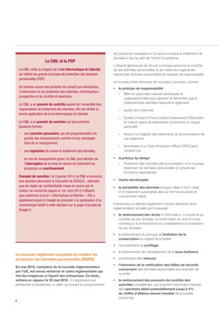 4
Le nouveau règlement européen en matière de
protection des données personnelles (RGPD)
En mai 2016, l’adoption de la nouvelle réglementation
par l’UE, est venue renforcer le cadre réglementaire qui
fixe les exigences à l’égard des entreprises. Ce texte,
entrera en vigueur le 25 mai 2018 ; il s’appliquera aux
entreprises européennes, à celles qui suivent le comportement
de personnes localisées en Europe ou lorsque le traitement de
données a lieu au sein de l’Union Européenne.
L’objectif général est de donner à chaque personne le contrôle
de ses données personnelles et de mettre les organismes
traitant des données personnelles en situation de responsabilité.
Le nouveau texte introduira de nouveaux concepts, comme:
ƒƒ le principe de responsabilité
-- Mise en place des mesures techniques et
organisationnelles pour garantir et démontrer que le
traitement des données respecte le règlement
-- Audits de conformité
-- Études d’impact Privacy Impact Assessment (PIA) avant
la mise en place de traitements comportant un risque
particulier
-- Tenue d’un registre des traitements et documentation de
ces traitement
-- Nomination d’un Data Protection Officer (DPO) dans
certains cas
ƒƒ la privacy by design
-- Protection des données dès la conception d’un nouveau
traitement de données personnelles (y compris les
évolutions applicatives)
ƒƒ l’extra-territorialité
ƒƒ la portabilité des données lorsque celles-ci font l’objet
d’un traitement automatisé dans un format structuré et
couramment utilisé.
Il renforcera ou étendra également d’autres éléments de la
réglementation actuelle parmi lesquels :
ƒƒ le renforcement des droits à l’information, à l’accès et au
contrôle de ses données, la confirmation du droit à l’oubli
numérique, le renforcement du consentement au traitement
de ses données
ƒƒ le renforcement du principe de limitation de la
conservation au regard de la finalité
ƒƒ l’encadrement du profilage
ƒƒ le renforcement de l’encadrement de la sous-traitance
ƒƒ la protection des mineurs
ƒƒ l’extension de la notification des failles de sécurité
concernant des données personnelles aux autorités de
contrôle
ƒƒ le renforcement des pouvoirs de contrôle des
autorités compétentes, qui pourront notamment imposer
des sanctions allant potentiellement jusqu’à 4%
du chiffre d’affaires annuel mondial de la société
concernée.
La CNIL veille au respect de la loi Informatique et Libertés
qui définit les grands principes de protection des données
personnelles (PDP).
Sa mission couvre des activités de conseil aux entreprises,
d’information et de protection des individus, d’anticipation /
prospective et de contrôle et sanctions.
La CNIL a un pouvoir de contrôle auprès de l’ensemble des
responsables de traitement des données, afin de vérifier la
bonne application de la loi Informatique et Libertés.
La CNIL a un pouvoir de sanction qui peut prendre
plusieurs formes:
-	une sanction pécuniaire, qui est proportionnelle à la
gravité des manquements commis et aux avantages
tirés de ce manquement,	
-	une injonction de cesser le traitement des données,
-	 en cas de manquement grave, la CNIL peut décider de
l’interruption de la mise en œuvre du traitement ou
prononcer un avertissement.
Exemple de sanction : le 3 janvier 2014, la CNIL a prononcé
une sanction pécuniaire à l’encontre de GOOGLE., estimant
que les règles de confidentialité mises en œuvre par le
moteur de recherche depuis le 1er mars 2012 n’étaient
pas conformes à la loi « informatique et libertés ». Elle a
également enjoint à Google de procéder à la publication d’un
communiqué relatif à cette décision sur la page d’accueil de
Google.fr.
La CNIL et la PDP
 