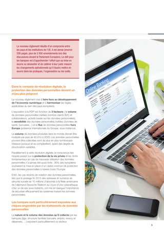 5
Dans le contexte de révolution digitale, la
protection des données personnelles devient un
enjeu plus prégnant
Le nouveau règlement vise à faire face au développement
de l’économie numérique et à harmoniser les règles
applicables au sein des pays européens.
L’exposition à la PDP est fonction de 3 facteurs : le volume
de données personnelles traitées (nombre clients B2C et
collaborateurs, activité basée sur les données personnelles),
la sensibilité des données personnelles traitées (données de
santé, bancaires…) et le flux de données personnelles hors
Europe (présence internationale du Groupe, sous-traitance).
Le volume de données produites dans le monde devrait être
multiplié par plus de 40 d’ici à 2020. Les données personnelles
pouvant être collectées sont de plus en plus nombreuses
(réseaux sociaux) et se complexifient, ayant des degrés de
structuration variables.
Parallèlement à cette révolution digitale, la conscience des
risques pesant sur la protection de la vie privée et les droits
fondamentaux en cas de mauvaise utilisation des données
personnelles n’a jamais été aussi forte : 90% des européens
souhaitent la mise en place d’un cadre commun de protection
des données personnelles à travers toute l’Europe.	
Enfin, les cas récents de violation des données personnelles,
tels que le piratage fin 2015 des adresses et numéros de
sécurité sociale de 15 millions d’abonnés à la filiale américaine
de l’allemand Deutsche Telekom au cours d’une cyberattaque
chez un de ses sous-traitants, ont mis en exergue l’importance
de sécuriser efficacement les systèmes traitant les données
personnelles.
Les banques sont particulièrement exposées aux
risques engendrés par les traitements de données
personnelles
La nature et le volume des données qu’il collecte par les
banques (âge, structure familiale bancaire, emploi, revenu et
dépenses, …) exposent particulièrement ce secteur.
Le nouveau règlement résulte d’un compromis entre
les pays et les institutions de l’UE, il est dense (environ
200 pages, plus de 5 000 amendements lors des
discussions devant le Parlement Européen). Le défi pour
les banques est d’appréhender l’effort que sa mise en
œuvre va nécessiter et de calibrer à leur juste mesure
les changements opérationnels qu’il faudra mettre en
œuvre dans les pratiques, l’organisation ou les outils.
 
