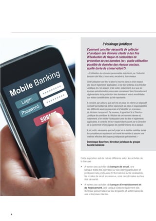 6
Cette exposition est de nature différente selon les activités de
la banque :
ƒƒ A travers ses activités de banque de détail, une
banque traite des données sur ses clients particuliers et
professionnels porteuses d’informations sur la localisation,
les modes de vie et les revenus, voire des données sur leur
état de santé.
ƒƒ A travers ses activités de banque d’investissement et
de financement, une banque collecte également des
données personnelles sur les dirigeants et actionnaires de
ses entreprises clientes.
L’éclairage juridique
Comment concilier nécessité de collecter
et analyser des données clients à des fins
d’évaluation de risque et contraintes de
protection de ces données (ex : quelle utilisation
possible de données des réseaux sociaux,
quelle durée de conservation?)
« L’utilisation des données personnelles des clients par l’industrie
bancaire doit être, à mon sens, encadrée à trois niveaux.
Cette utilisation doit tout d’abord s’inscrire dans le strict respect
des lois et règlements applicables .C’est bien entendu à la Direction
Juridique de s’en assurer et de veiller, notamment, à ce que les
équipes opérationnelles concernées connaissent bien l’encadrement
réglementaire de la protection des données et soient sensibilisées
aux enjeux considérables qu’elle représente.
Il convient, par ailleurs, que soit mis en place en interne un dispositif
normatif permettant de définir clairement les rôles et responsabilités
des différents services concernés et d’identifier un processus
de décision transparent. De nouveau, il appartient à la Direction
Juridique de contribuer à l’édiction de ces normes internes et,
notamment, d’en vérifier l’adéquation avec les lois et règlements
applicables, le contrôle de leur respect étant assuré par la Direction
de la Conformité et les organes de contrôle interne de la banque.
Il est, enfin, nécessaire que tout projet en la matière mobilise toutes
les compétences requises et soit mené de manière à assurer une
maitrise effective des risques juridiques et opérationnels. »
Dominique Bourrinet, directeur juridique du groupe
Société Générale
 
