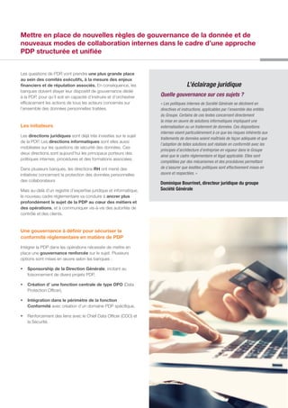 Les questions de PDR vont prendre une plus grande place
au sein des comités exécutifs, à la mesure des enjeux
financiers et de réputation associés. En conséquence, les
banques doivent étayer leur dispositif de gouvernance dédié
à la PDP, pour qu’il soit en capacité d’instruire et d’orchestrer
efficacement les actions de tous les acteurs concernés sur
l’ensemble des données personnelles traitées.
Les initiateurs
Les directions juridiques sont déjà très investies sur le sujet
de la PDP. Les directions informatiques sont elles aussi
mobilisées sur les questions de sécurité des données. Ces
deux directions sont aujourd’hui les principaux porteurs des
politiques internes, procédures et des formations associées.
Dans plusieurs banques, les directions RH ont mené des
initiatives concernant la protection des données personnelles
des collaborateurs
Mais au-delà d’un registre d’expertise juridique et informatique,
le nouveau cadre réglementaire va conduire à ancrer plus
profondément le sujet de la PDP au cœur des métiers et
des opérations, et à communiquer vis-à-vis des autorités de
contrôle et des clients.
Une gouvernance à définir pour sécuriser la
conformité réglementaire en matière de PDP
Intégrer la PDP dans les opérations nécessite de mettre en
place une gouvernance renforcée sur le sujet. Plusieurs
options sont mises en œuvre selon les banques :
ƒƒ Sponsorship de la Direction Générale, incitant au
foisonnement de divers projets PDP,
ƒƒ Création d’ une fonction centrale de type DPO (Data
Protection Officer),
ƒƒ Intégration dans le périmètre de la fonction
Conformité avec création d’un domaine PDP spécifique,
ƒƒ Renforcement des liens avec le Chief Data Officer (CDO) et
la Sécurité.
L’éclairage juridique
Quelle gouvernance sur ces sujets ?
« Les politiques internes de Société Générale se déclinent en
directives et instructions, applicables par l’ensemble des entités
du Groupe. Certains de ces textes concernent directement
la mise en œuvre de solutions informatiques impliquant une
externalisation ou un traitement de données. Ces dispositions
internes visent particulièrement à ce que les risques inhérents aux
traitements de données soient maîtrisés de façon adéquate et que
l’adoption de telles solutions soit réalisée en conformité avec les
principes d’architecture d’entreprise en vigueur dans le Groupe
ainsi que le cadre réglementaire et légal applicable. Elles sont
complétées par des mécanismes et des procédures permettant
de s’assurer que lesdites politiques sont effectivement mises en
œuvre et respectées. »
Dominique Bourrinet, directeur juridique du groupe
Société Générale
Mettre en place de nouvelles règles de gouvernance de la donnée et de
nouveaux modes de collaboration internes dans le cadre d’une approche
PDP structurée et unifiée
 