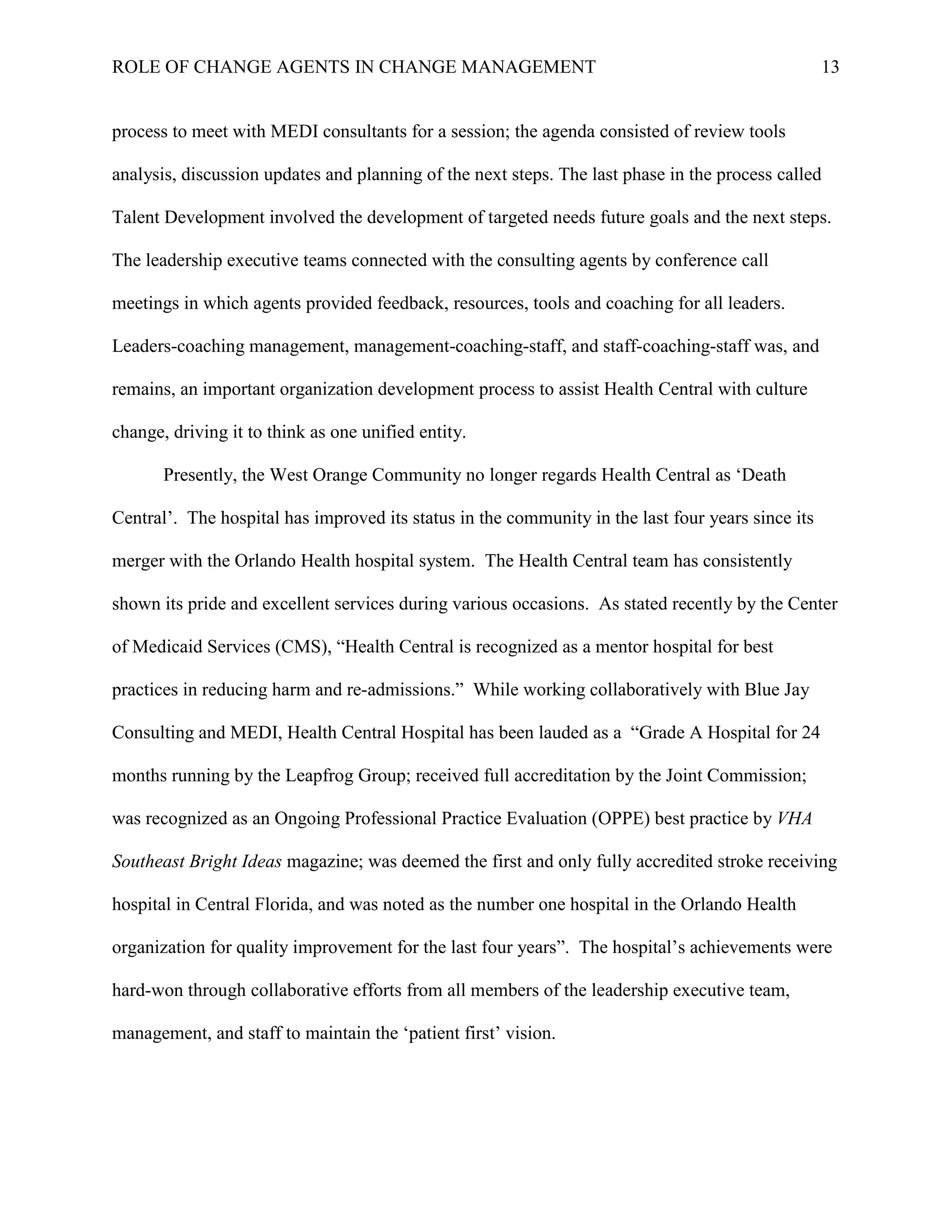 ROLE OF CHANGE AGENTS IN CHANGE MANAGEMENT 13
process to meet with MEDI consultants for a session; the agenda consisted of review tools
analysis, discussion updates and planning of the next steps. The last phase in the process called
Talent Development involved the development of targeted needs future goals and the next steps.
The leadership executive teams connected with the consulting agents by conference call
meetings in which agents provided feedback, resources, tools and coaching for all leaders.
Leaders-coaching management, management-coaching-staff, and staff-coaching-staff was, and
remains, an important organization development process to assist Health Central with culture
change, driving it to think as one unified entity.
Presently, the West Orange Community no longer regards Health Central as ‘Death
Central’. The hospital has improved its status in the community in the last four years since its
merger with the Orlando Health hospital system. The Health Central team has consistently
shown its pride and excellent services during various occasions. As stated recently by the Center
of Medicaid Services (CMS), “Health Central is recognized as a mentor hospital for best
practices in reducing harm and re-admissions.” While working collaboratively with Blue Jay
Consulting and MEDI, Health Central Hospital has been lauded as a “Grade A Hospital for 24
months running by the Leapfrog Group; received full accreditation by the Joint Commission;
was recognized as an Ongoing Professional Practice Evaluation (OPPE) best practice by VHA
Southeast Bright Ideas magazine; was deemed the first and only fully accredited stroke receiving
hospital in Central Florida, and was noted as the number one hospital in the Orlando Health
organization for quality improvement for the last four years”. The hospital’s achievements were
hard-won through collaborative efforts from all members of the leadership executive team,
management, and staff to maintain the ‘patient first’ vision.
 