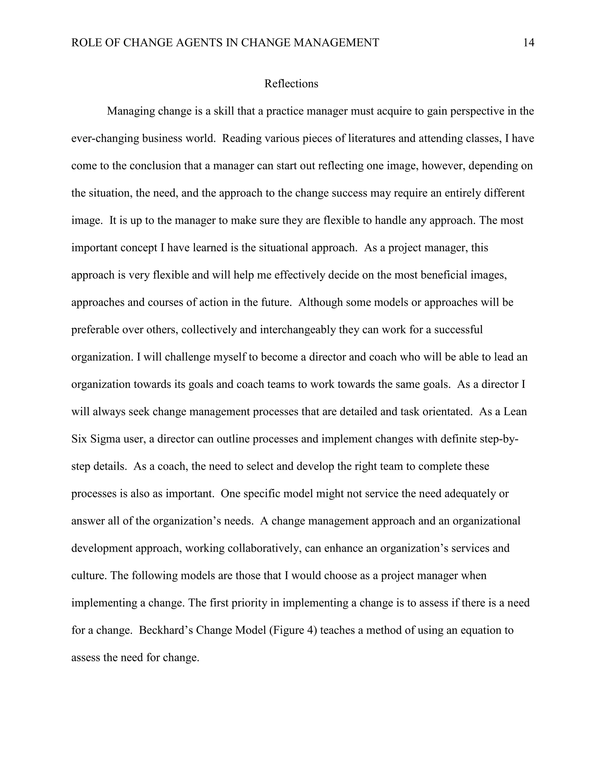 ROLE OF CHANGE AGENTS IN CHANGE MANAGEMENT 14
Reflections
Managing change is a skill that a practice manager must acquire to gain perspective in the
ever-changing business world. Reading various pieces of literatures and attending classes, I have
come to the conclusion that a manager can start out reflecting one image, however, depending on
the situation, the need, and the approach to the change success may require an entirely different
image. It is up to the manager to make sure they are flexible to handle any approach. The most
important concept I have learned is the situational approach. As a project manager, this
approach is very flexible and will help me effectively decide on the most beneficial images,
approaches and courses of action in the future. Although some models or approaches will be
preferable over others, collectively and interchangeably they can work for a successful
organization. I will challenge myself to become a director and coach who will be able to lead an
organization towards its goals and coach teams to work towards the same goals. As a director I
will always seek change management processes that are detailed and task orientated. As a Lean
Six Sigma user, a director can outline processes and implement changes with definite step-by-
step details. As a coach, the need to select and develop the right team to complete these
processes is also as important. One specific model might not service the need adequately or
answer all of the organization’s needs. A change management approach and an organizational
development approach, working collaboratively, can enhance an organization’s services and
culture. The following models are those that I would choose as a project manager when
implementing a change. The first priority in implementing a change is to assess if there is a need
for a change. Beckhard’s Change Model (Figure 4) teaches a method of using an equation to
assess the need for change.
 