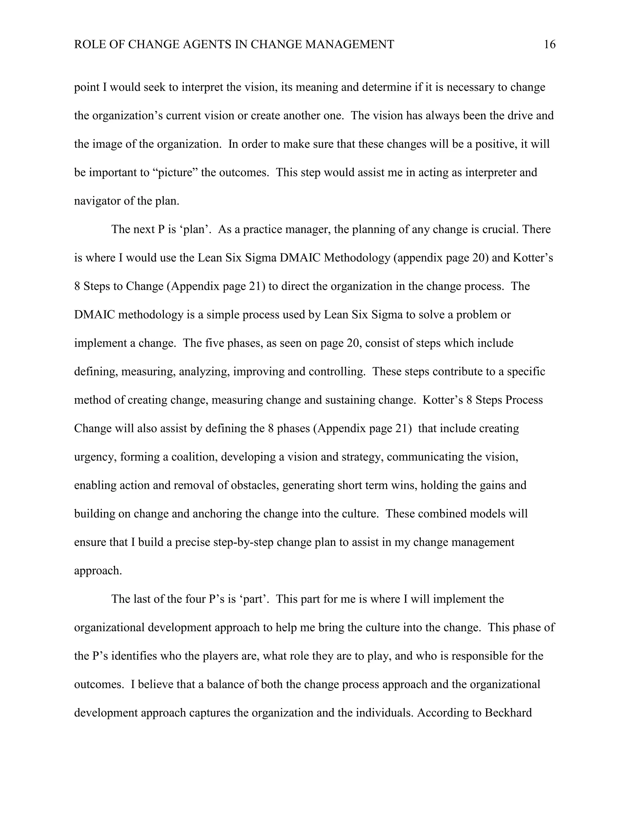 ROLE OF CHANGE AGENTS IN CHANGE MANAGEMENT 16
point I would seek to interpret the vision, its meaning and determine if it is necessary to change
the organization’s current vision or create another one. The vision has always been the drive and
the image of the organization. In order to make sure that these changes will be a positive, it will
be important to “picture” the outcomes. This step would assist me in acting as interpreter and
navigator of the plan.
The next P is ‘plan’. As a practice manager, the planning of any change is crucial. There
is where I would use the Lean Six Sigma DMAIC Methodology (appendix page 20) and Kotter’s
8 Steps to Change (Appendix page 21) to direct the organization in the change process. The
DMAIC methodology is a simple process used by Lean Six Sigma to solve a problem or
implement a change. The five phases, as seen on page 20, consist of steps which include
defining, measuring, analyzing, improving and controlling. These steps contribute to a specific
method of creating change, measuring change and sustaining change. Kotter’s 8 Steps Process
Change will also assist by defining the 8 phases (Appendix page 21) that include creating
urgency, forming a coalition, developing a vision and strategy, communicating the vision,
enabling action and removal of obstacles, generating short term wins, holding the gains and
building on change and anchoring the change into the culture. These combined models will
ensure that I build a precise step-by-step change plan to assist in my change management
approach.
The last of the four P’s is ‘part’. This part for me is where I will implement the
organizational development approach to help me bring the culture into the change. This phase of
the P’s identifies who the players are, what role they are to play, and who is responsible for the
outcomes. I believe that a balance of both the change process approach and the organizational
development approach captures the organization and the individuals. According to Beckhard
 
