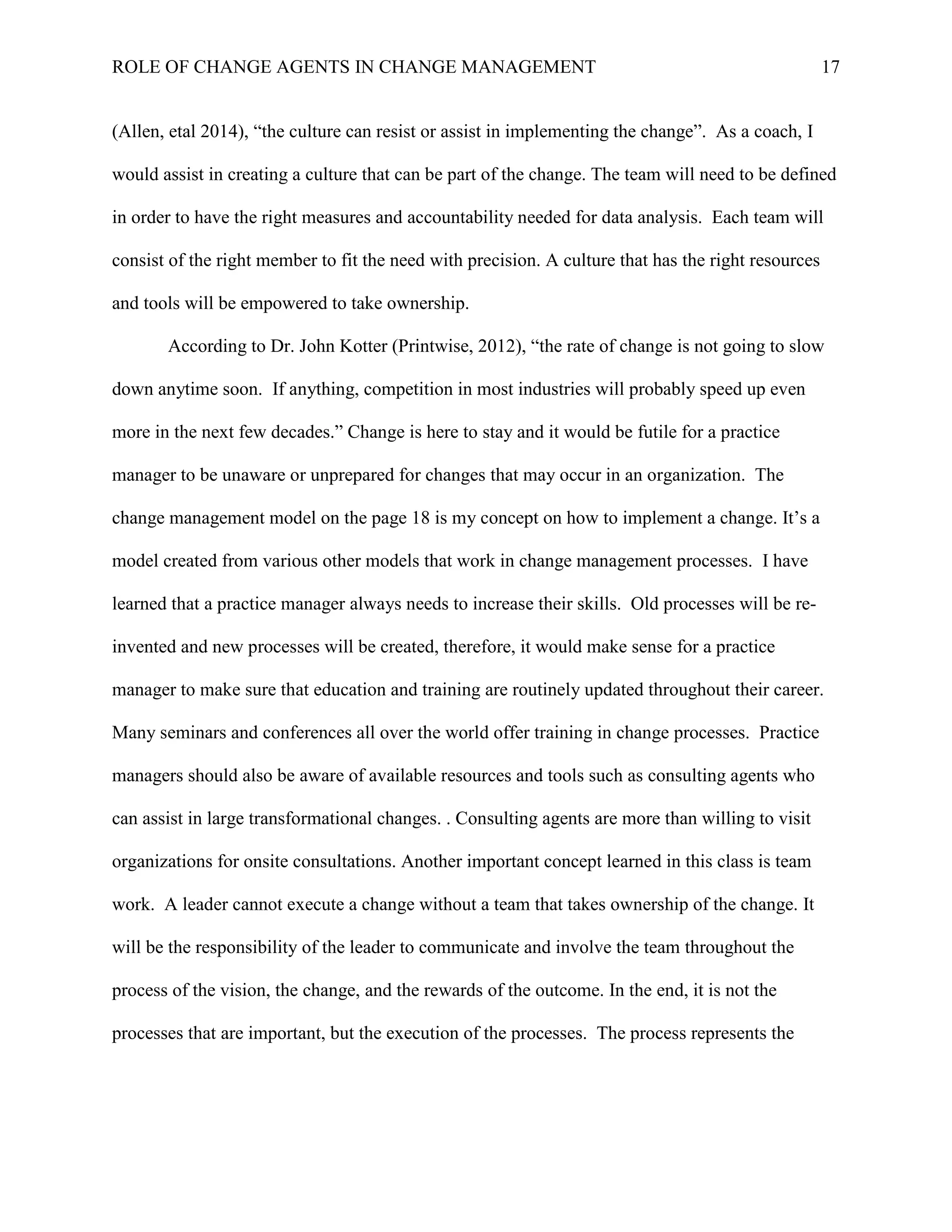ROLE OF CHANGE AGENTS IN CHANGE MANAGEMENT 17
(Allen, etal 2014), “the culture can resist or assist in implementing the change”. As a coach, I
would assist in creating a culture that can be part of the change. The team will need to be defined
in order to have the right measures and accountability needed for data analysis. Each team will
consist of the right member to fit the need with precision. A culture that has the right resources
and tools will be empowered to take ownership.
According to Dr. John Kotter (Printwise, 2012), “the rate of change is not going to slow
down anytime soon. If anything, competition in most industries will probably speed up even
more in the next few decades.” Change is here to stay and it would be futile for a practice
manager to be unaware or unprepared for changes that may occur in an organization. The
change management model on the page 18 is my concept on how to implement a change. It’s a
model created from various other models that work in change management processes. I have
learned that a practice manager always needs to increase their skills. Old processes will be re-
invented and new processes will be created, therefore, it would make sense for a practice
manager to make sure that education and training are routinely updated throughout their career.
Many seminars and conferences all over the world offer training in change processes. Practice
managers should also be aware of available resources and tools such as consulting agents who
can assist in large transformational changes. . Consulting agents are more than willing to visit
organizations for onsite consultations. Another important concept learned in this class is team
work. A leader cannot execute a change without a team that takes ownership of the change. It
will be the responsibility of the leader to communicate and involve the team throughout the
process of the vision, the change, and the rewards of the outcome. In the end, it is not the
processes that are important, but the execution of the processes. The process represents the
 
