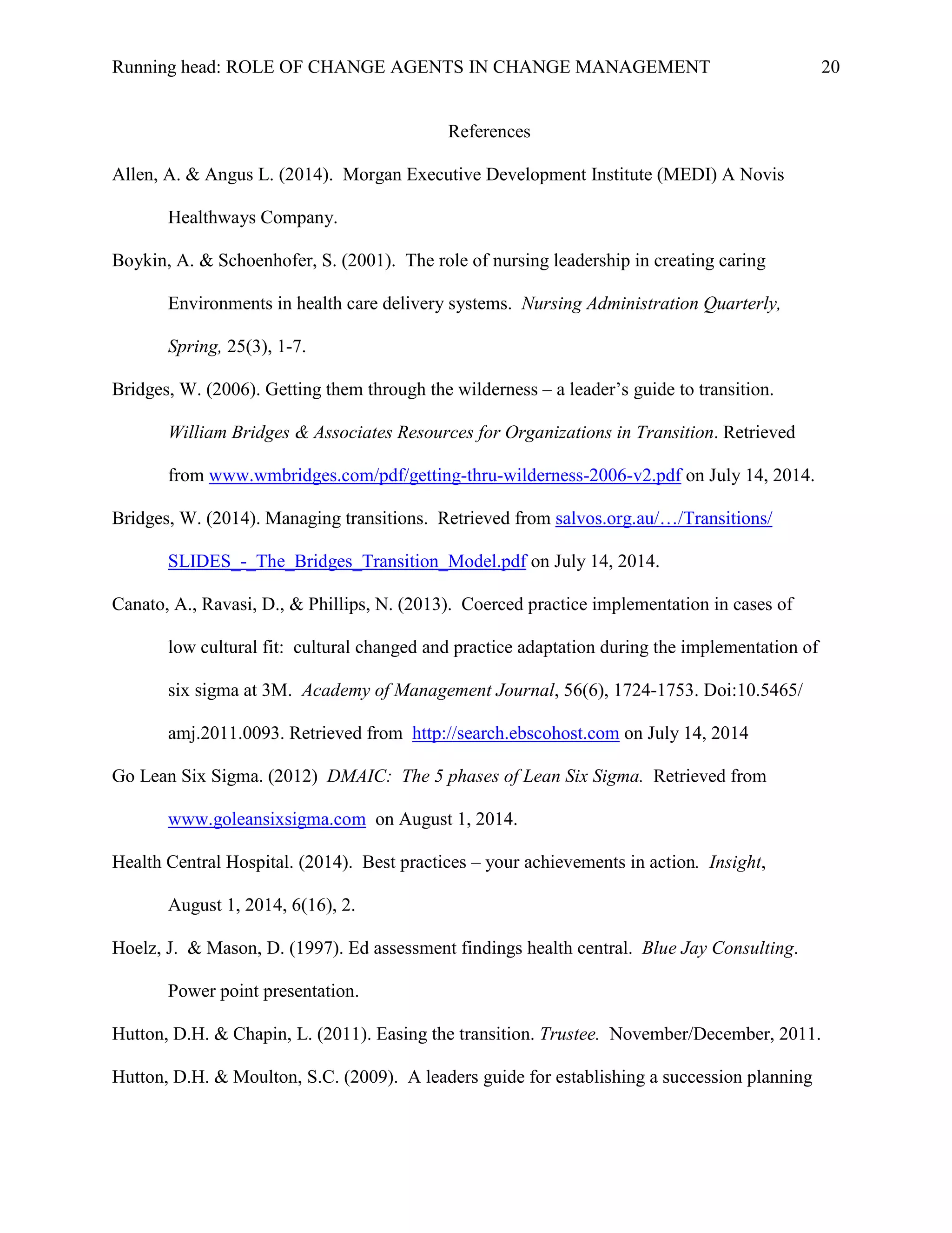 Running head: ROLE OF CHANGE AGENTS IN CHANGE MANAGEMENT 20
References
Allen, A. & Angus L. (2014). Morgan Executive Development Institute (MEDI) A Novis
Healthways Company.
Boykin, A. & Schoenhofer, S. (2001). The role of nursing leadership in creating caring
Environments in health care delivery systems. Nursing Administration Quarterly,
Spring, 25(3), 1-7.
Bridges, W. (2006). Getting them through the wilderness – a leader’s guide to transition.
William Bridges & Associates Resources for Organizations in Transition. Retrieved
from www.wmbridges.com/pdf/getting-thru-wilderness-2006-v2.pdf on July 14, 2014.
Bridges, W. (2014). Managing transitions. Retrieved from salvos.org.au/…/Transitions/
SLIDES_-_The_Bridges_Transition_Model.pdf on July 14, 2014.
Canato, A., Ravasi, D., & Phillips, N. (2013). Coerced practice implementation in cases of
low cultural fit: cultural changed and practice adaptation during the implementation of
six sigma at 3M. Academy of Management Journal, 56(6), 1724-1753. Doi:10.5465/
amj.2011.0093. Retrieved from http://search.ebscohost.com on July 14, 2014
Go Lean Six Sigma. (2012) DMAIC: The 5 phases of Lean Six Sigma. Retrieved from
www.goleansixsigma.com on August 1, 2014.
Health Central Hospital. (2014). Best practices – your achievements in action. Insight,
August 1, 2014, 6(16), 2.
Hoelz, J. & Mason, D. (1997). Ed assessment findings health central. Blue Jay Consulting.
Power point presentation.
Hutton, D.H. & Chapin, L. (2011). Easing the transition. Trustee. November/December, 2011.
Hutton, D.H. & Moulton, S.C. (2009). A leaders guide for establishing a succession planning
 