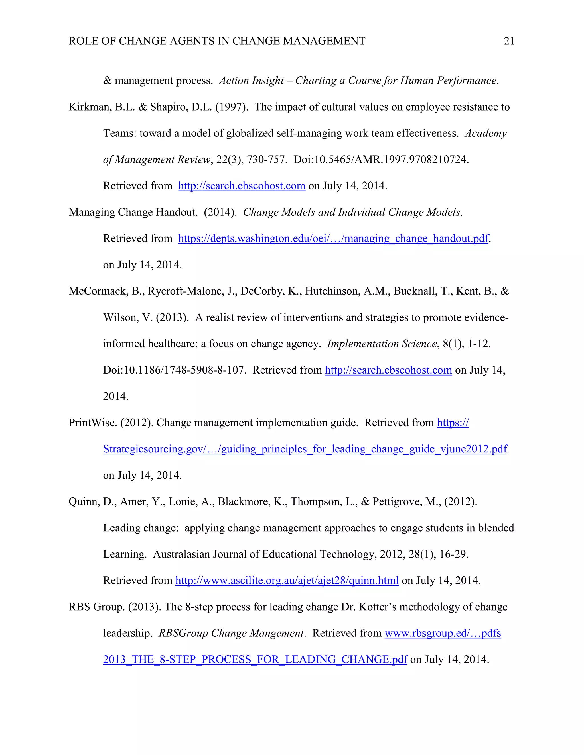 ROLE OF CHANGE AGENTS IN CHANGE MANAGEMENT 21
& management process. Action Insight – Charting a Course for Human Performance.
Kirkman, B.L. & Shapiro, D.L. (1997). The impact of cultural values on employee resistance to
Teams: toward a model of globalized self-managing work team effectiveness. Academy
of Management Review, 22(3), 730-757. Doi:10.5465/AMR.1997.9708210724.
Retrieved from http://search.ebscohost.com on July 14, 2014.
Managing Change Handout. (2014). Change Models and Individual Change Models.
Retrieved from https://depts.washington.edu/oei/…/managing_change_handout.pdf.
on July 14, 2014.
McCormack, B., Rycroft-Malone, J., DeCorby, K., Hutchinson, A.M., Bucknall, T., Kent, B., &
Wilson, V. (2013). A realist review of interventions and strategies to promote evidence-
informed healthcare: a focus on change agency. Implementation Science, 8(1), 1-12.
Doi:10.1186/1748-5908-8-107. Retrieved from http://search.ebscohost.com on July 14,
2014.
PrintWise. (2012). Change management implementation guide. Retrieved from https://
Strategicsourcing.gov/…/guiding_principles_for_leading_change_guide_vjune2012.pdf
on July 14, 2014.
Quinn, D., Amer, Y., Lonie, A., Blackmore, K., Thompson, L., & Pettigrove, M., (2012).
Leading change: applying change management approaches to engage students in blended
Learning. Australasian Journal of Educational Technology, 2012, 28(1), 16-29.
Retrieved from http://www.ascilite.org.au/ajet/ajet28/quinn.html on July 14, 2014.
RBS Group. (2013). The 8-step process for leading change Dr. Kotter’s methodology of change
leadership. RBSGroup Change Mangement. Retrieved from www.rbsgroup.ed/…pdfs
2013_THE_8-STEP_PROCESS_FOR_LEADING_CHANGE.pdf on July 14, 2014.
 