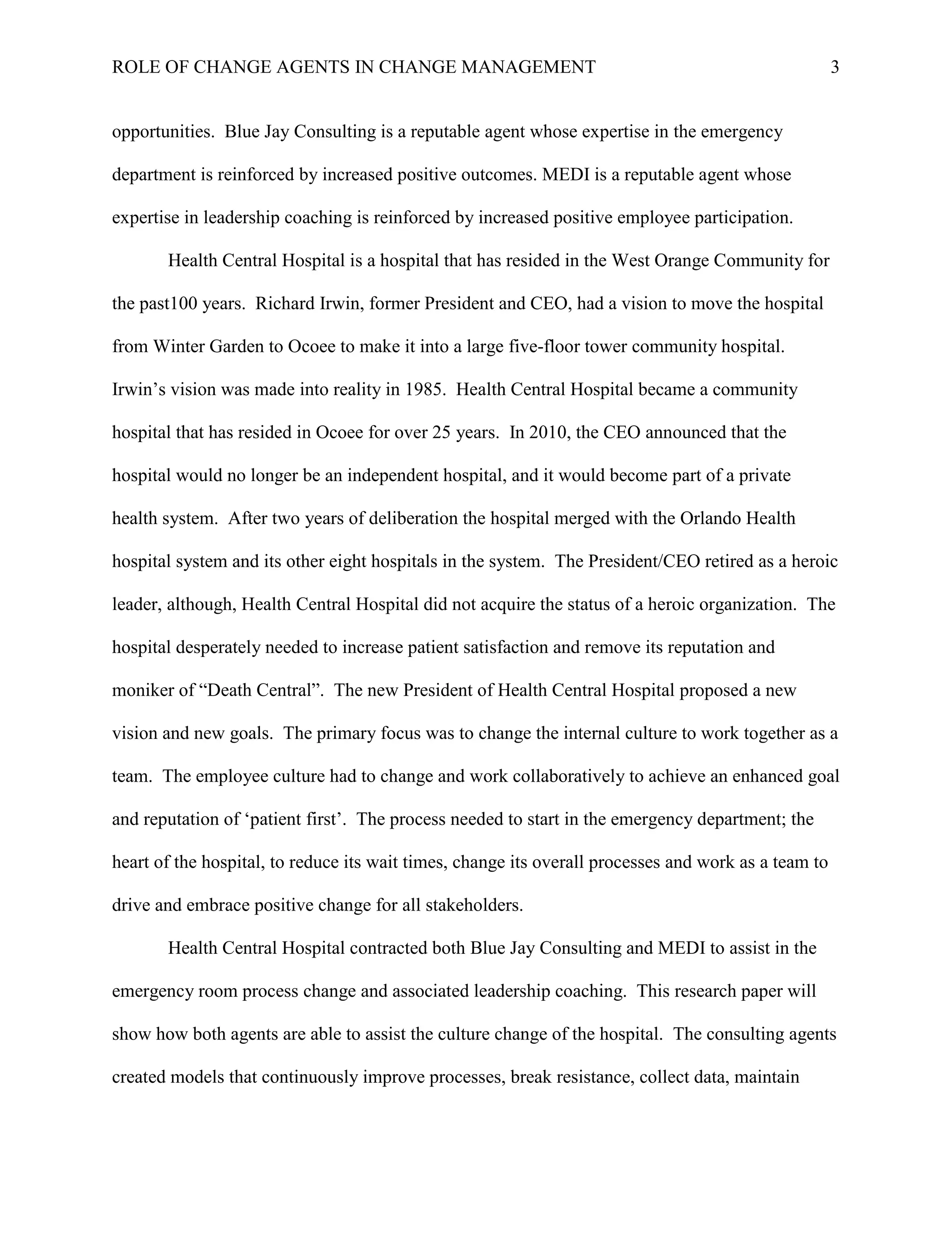 ROLE OF CHANGE AGENTS IN CHANGE MANAGEMENT 3
opportunities. Blue Jay Consulting is a reputable agent whose expertise in the emergency
department is reinforced by increased positive outcomes. MEDI is a reputable agent whose
expertise in leadership coaching is reinforced by increased positive employee participation.
Health Central Hospital is a hospital that has resided in the West Orange Community for
the past100 years. Richard Irwin, former President and CEO, had a vision to move the hospital
from Winter Garden to Ocoee to make it into a large five-floor tower community hospital.
Irwin’s vision was made into reality in 1985. Health Central Hospital became a community
hospital that has resided in Ocoee for over 25 years. In 2010, the CEO announced that the
hospital would no longer be an independent hospital, and it would become part of a private
health system. After two years of deliberation the hospital merged with the Orlando Health
hospital system and its other eight hospitals in the system. The President/CEO retired as a heroic
leader, although, Health Central Hospital did not acquire the status of a heroic organization. The
hospital desperately needed to increase patient satisfaction and remove its reputation and
moniker of “Death Central”. The new President of Health Central Hospital proposed a new
vision and new goals. The primary focus was to change the internal culture to work together as a
team. The employee culture had to change and work collaboratively to achieve an enhanced goal
and reputation of ‘patient first’. The process needed to start in the emergency department; the
heart of the hospital, to reduce its wait times, change its overall processes and work as a team to
drive and embrace positive change for all stakeholders.
Health Central Hospital contracted both Blue Jay Consulting and MEDI to assist in the
emergency room process change and associated leadership coaching. This research paper will
show how both agents are able to assist the culture change of the hospital. The consulting agents
created models that continuously improve processes, break resistance, collect data, maintain
 