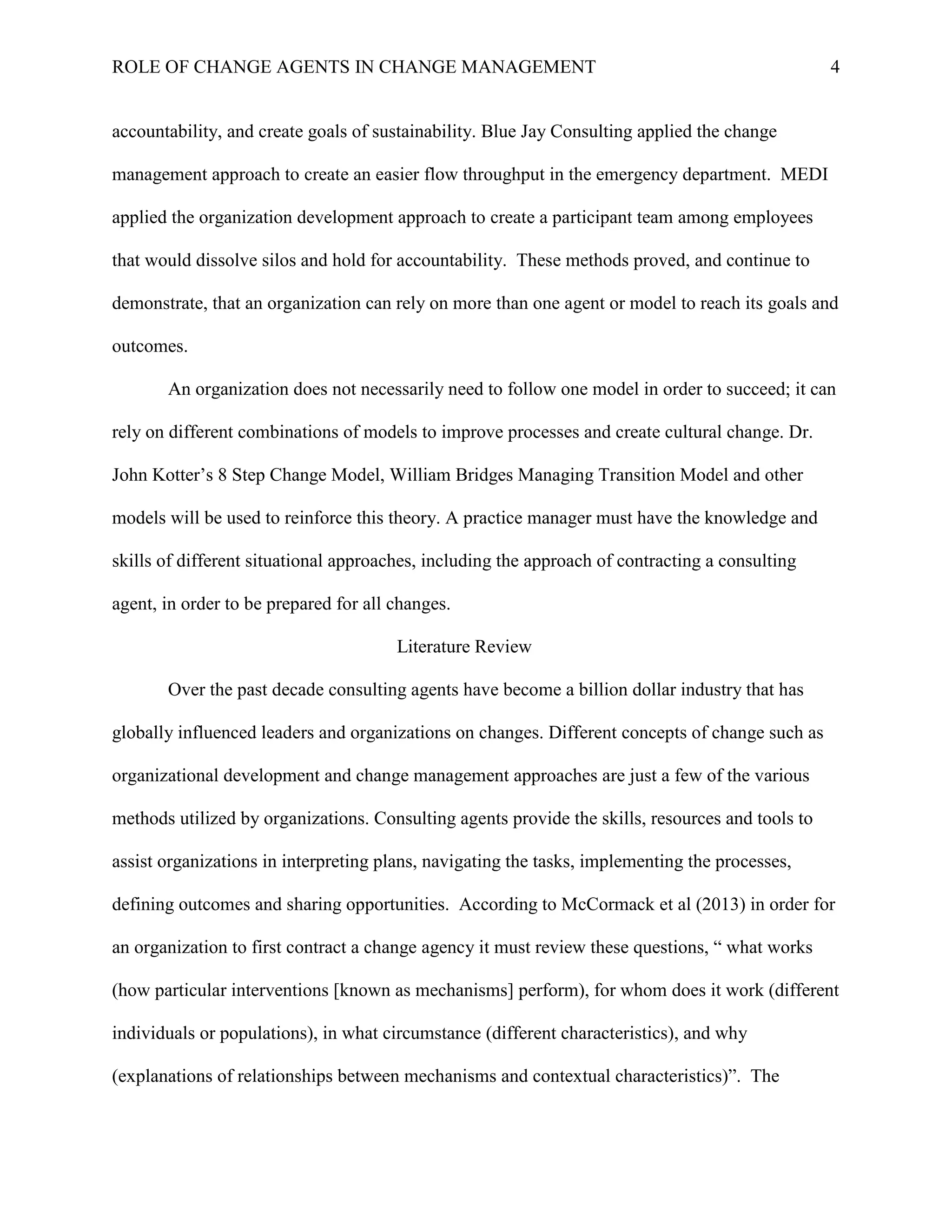 ROLE OF CHANGE AGENTS IN CHANGE MANAGEMENT 4
accountability, and create goals of sustainability. Blue Jay Consulting applied the change
management approach to create an easier flow throughput in the emergency department. MEDI
applied the organization development approach to create a participant team among employees
that would dissolve silos and hold for accountability. These methods proved, and continue to
demonstrate, that an organization can rely on more than one agent or model to reach its goals and
outcomes.
An organization does not necessarily need to follow one model in order to succeed; it can
rely on different combinations of models to improve processes and create cultural change. Dr.
John Kotter’s 8 Step Change Model, William Bridges Managing Transition Model and other
models will be used to reinforce this theory. A practice manager must have the knowledge and
skills of different situational approaches, including the approach of contracting a consulting
agent, in order to be prepared for all changes.
Literature Review
Over the past decade consulting agents have become a billion dollar industry that has
globally influenced leaders and organizations on changes. Different concepts of change such as
organizational development and change management approaches are just a few of the various
methods utilized by organizations. Consulting agents provide the skills, resources and tools to
assist organizations in interpreting plans, navigating the tasks, implementing the processes,
defining outcomes and sharing opportunities. According to McCormack et al (2013) in order for
an organization to first contract a change agency it must review these questions, “ what works
(how particular interventions [known as mechanisms] perform), for whom does it work (different
individuals or populations), in what circumstance (different characteristics), and why
(explanations of relationships between mechanisms and contextual characteristics)”. The
 
