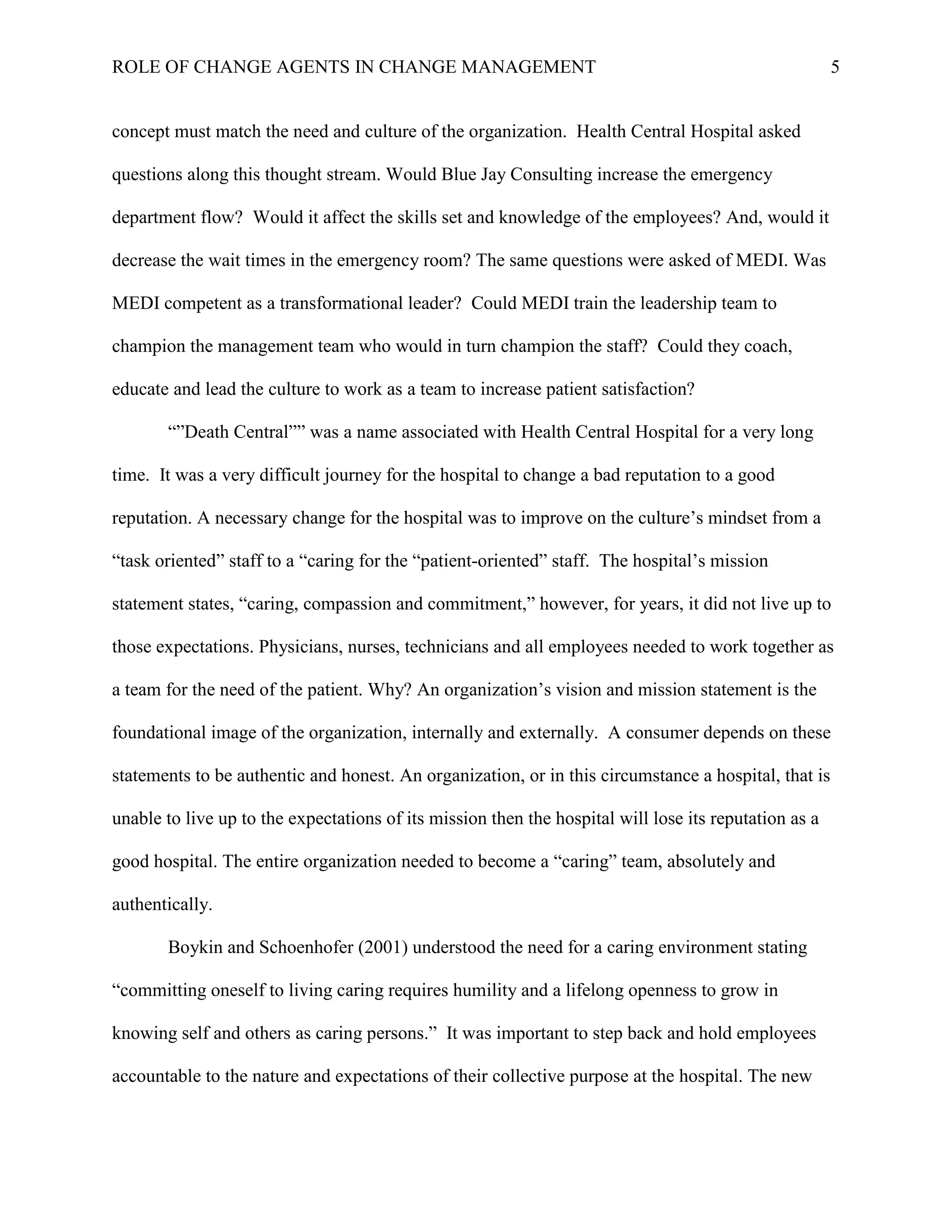 ROLE OF CHANGE AGENTS IN CHANGE MANAGEMENT 5
concept must match the need and culture of the organization. Health Central Hospital asked
questions along this thought stream. Would Blue Jay Consulting increase the emergency
department flow? Would it affect the skills set and knowledge of the employees? And, would it
decrease the wait times in the emergency room? The same questions were asked of MEDI. Was
MEDI competent as a transformational leader? Could MEDI train the leadership team to
champion the management team who would in turn champion the staff? Could they coach,
educate and lead the culture to work as a team to increase patient satisfaction?
“”Death Central”” was a name associated with Health Central Hospital for a very long
time. It was a very difficult journey for the hospital to change a bad reputation to a good
reputation. A necessary change for the hospital was to improve on the culture’s mindset from a
“task oriented” staff to a “caring for the “patient-oriented” staff. The hospital’s mission
statement states, “caring, compassion and commitment,” however, for years, it did not live up to
those expectations. Physicians, nurses, technicians and all employees needed to work together as
a team for the need of the patient. Why? An organization’s vision and mission statement is the
foundational image of the organization, internally and externally. A consumer depends on these
statements to be authentic and honest. An organization, or in this circumstance a hospital, that is
unable to live up to the expectations of its mission then the hospital will lose its reputation as a
good hospital. The entire organization needed to become a “caring” team, absolutely and
authentically.
Boykin and Schoenhofer (2001) understood the need for a caring environment stating
“committing oneself to living caring requires humility and a lifelong openness to grow in
knowing self and others as caring persons.” It was important to step back and hold employees
accountable to the nature and expectations of their collective purpose at the hospital. The new
 