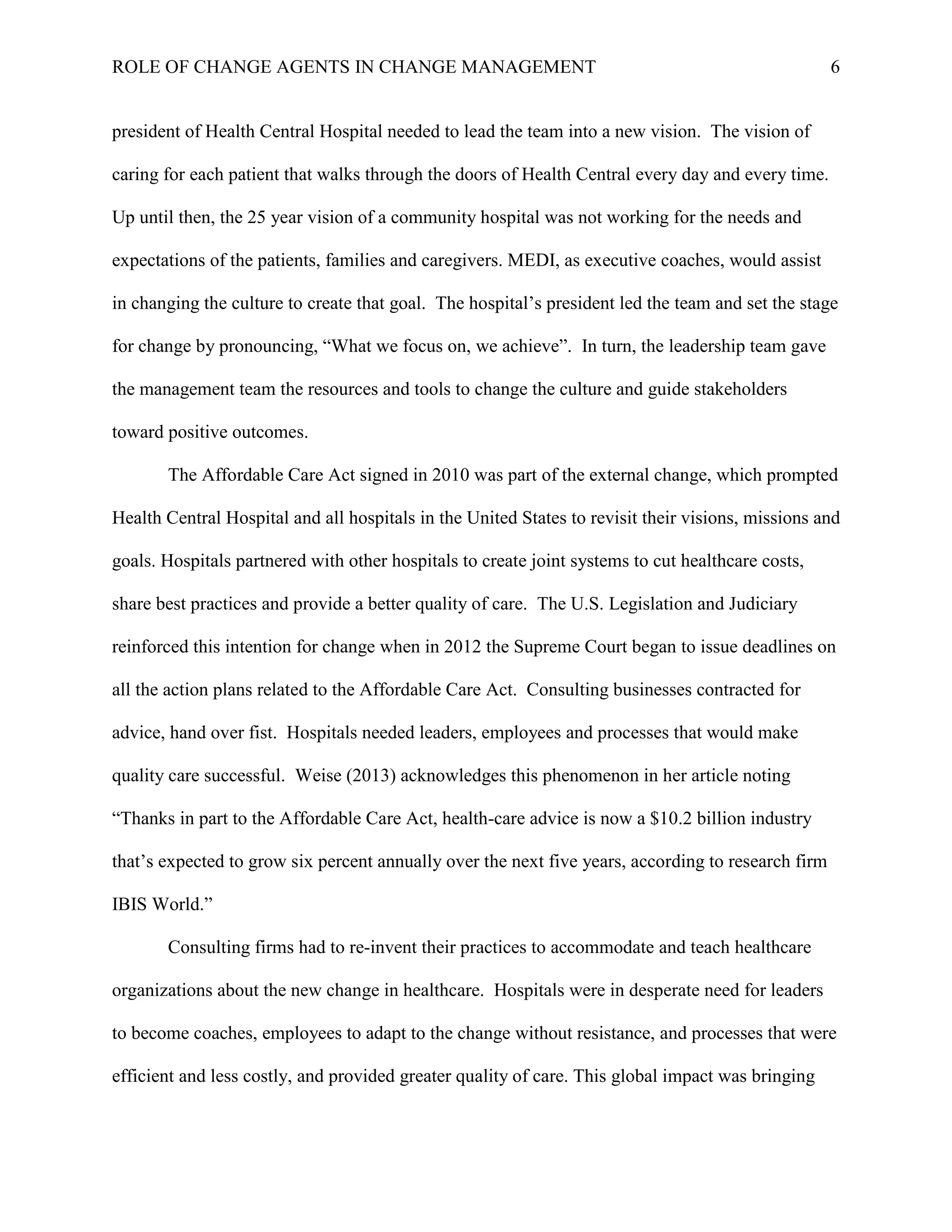 ROLE OF CHANGE AGENTS IN CHANGE MANAGEMENT 6
president of Health Central Hospital needed to lead the team into a new vision. The vision of
caring for each patient that walks through the doors of Health Central every day and every time.
Up until then, the 25 year vision of a community hospital was not working for the needs and
expectations of the patients, families and caregivers. MEDI, as executive coaches, would assist
in changing the culture to create that goal. The hospital’s president led the team and set the stage
for change by pronouncing, “What we focus on, we achieve”. In turn, the leadership team gave
the management team the resources and tools to change the culture and guide stakeholders
toward positive outcomes.
The Affordable Care Act signed in 2010 was part of the external change, which prompted
Health Central Hospital and all hospitals in the United States to revisit their visions, missions and
goals. Hospitals partnered with other hospitals to create joint systems to cut healthcare costs,
share best practices and provide a better quality of care. The U.S. Legislation and Judiciary
reinforced this intention for change when in 2012 the Supreme Court began to issue deadlines on
all the action plans related to the Affordable Care Act. Consulting businesses contracted for
advice, hand over fist. Hospitals needed leaders, employees and processes that would make
quality care successful. Weise (2013) acknowledges this phenomenon in her article noting
“Thanks in part to the Affordable Care Act, health-care advice is now a $10.2 billion industry
that’s expected to grow six percent annually over the next five years, according to research firm
IBIS World.”
Consulting firms had to re-invent their practices to accommodate and teach healthcare
organizations about the new change in healthcare. Hospitals were in desperate need for leaders
to become coaches, employees to adapt to the change without resistance, and processes that were
efficient and less costly, and provided greater quality of care. This global impact was bringing
 
