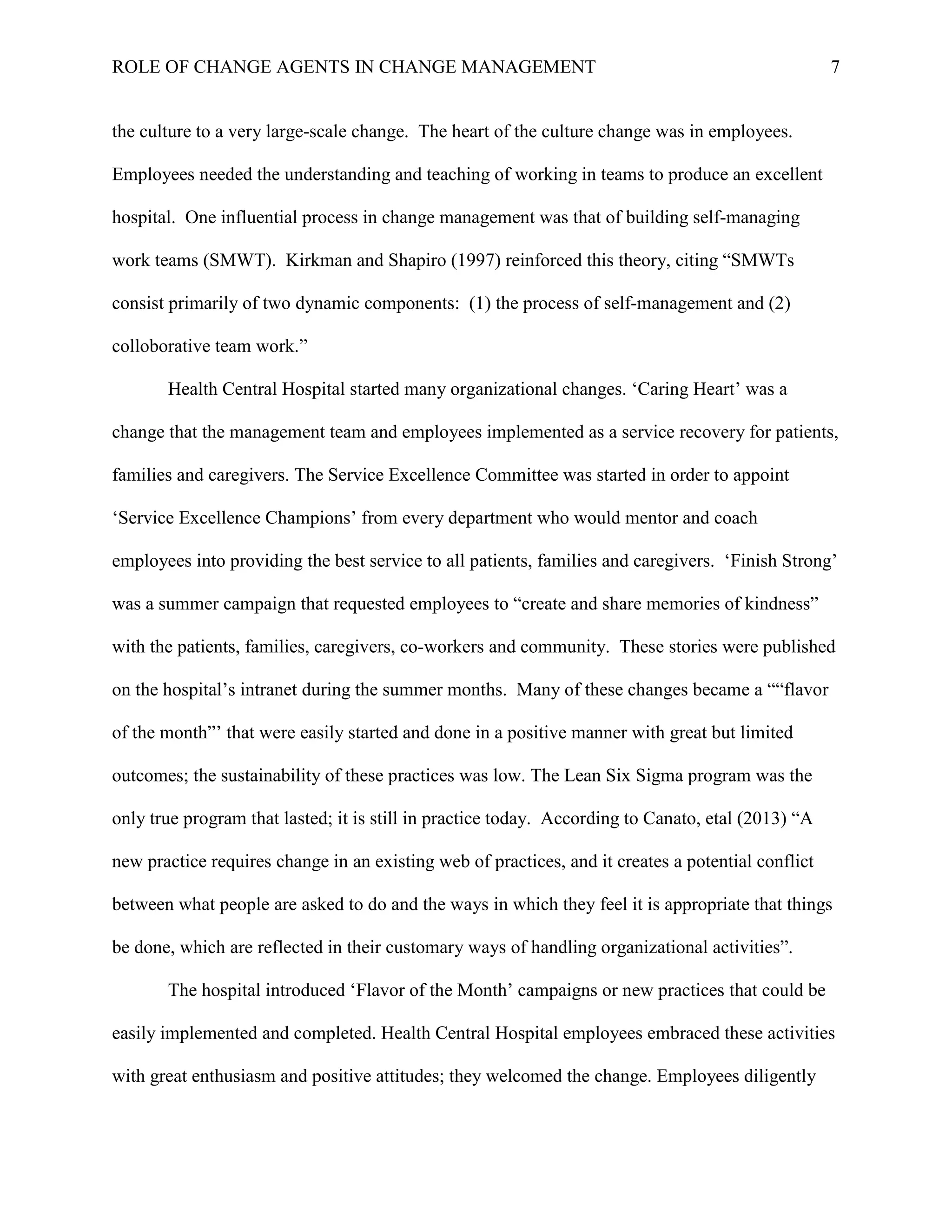 ROLE OF CHANGE AGENTS IN CHANGE MANAGEMENT 7
the culture to a very large-scale change. The heart of the culture change was in employees.
Employees needed the understanding and teaching of working in teams to produce an excellent
hospital. One influential process in change management was that of building self-managing
work teams (SMWT). Kirkman and Shapiro (1997) reinforced this theory, citing “SMWTs
consist primarily of two dynamic components: (1) the process of self-management and (2)
colloborative team work.”
Health Central Hospital started many organizational changes. ‘Caring Heart’ was a
change that the management team and employees implemented as a service recovery for patients,
families and caregivers. The Service Excellence Committee was started in order to appoint
‘Service Excellence Champions’ from every department who would mentor and coach
employees into providing the best service to all patients, families and caregivers. ‘Finish Strong’
was a summer campaign that requested employees to “create and share memories of kindness”
with the patients, families, caregivers, co-workers and community. These stories were published
on the hospital’s intranet during the summer months. Many of these changes became a ““flavor
of the month”’ that were easily started and done in a positive manner with great but limited
outcomes; the sustainability of these practices was low. The Lean Six Sigma program was the
only true program that lasted; it is still in practice today. According to Canato, etal (2013) “A
new practice requires change in an existing web of practices, and it creates a potential conflict
between what people are asked to do and the ways in which they feel it is appropriate that things
be done, which are reflected in their customary ways of handling organizational activities”.
The hospital introduced ‘Flavor of the Month’ campaigns or new practices that could be
easily implemented and completed. Health Central Hospital employees embraced these activities
with great enthusiasm and positive attitudes; they welcomed the change. Employees diligently
 