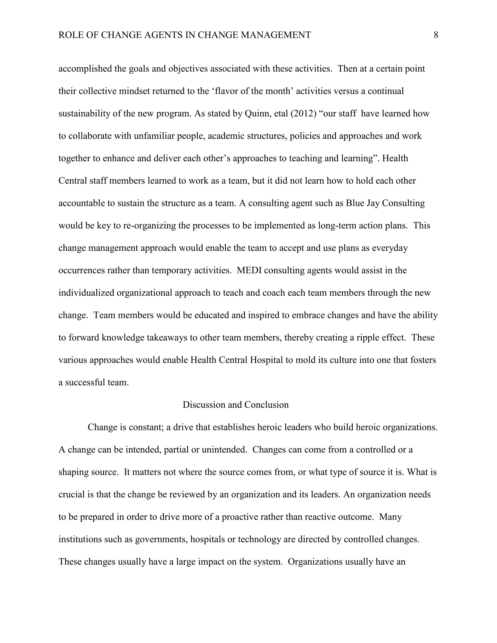 ROLE OF CHANGE AGENTS IN CHANGE MANAGEMENT 8
accomplished the goals and objectives associated with these activities. Then at a certain point
their collective mindset returned to the ‘flavor of the month’ activities versus a continual
sustainability of the new program. As stated by Quinn, etal (2012) “our staff have learned how
to collaborate with unfamiliar people, academic structures, policies and approaches and work
together to enhance and deliver each other’s approaches to teaching and learning”. Health
Central staff members learned to work as a team, but it did not learn how to hold each other
accountable to sustain the structure as a team. A consulting agent such as Blue Jay Consulting
would be key to re-organizing the processes to be implemented as long-term action plans. This
change management approach would enable the team to accept and use plans as everyday
occurrences rather than temporary activities. MEDI consulting agents would assist in the
individualized organizational approach to teach and coach each team members through the new
change. Team members would be educated and inspired to embrace changes and have the ability
to forward knowledge takeaways to other team members, thereby creating a ripple effect. These
various approaches would enable Health Central Hospital to mold its culture into one that fosters
a successful team.
Discussion and Conclusion
Change is constant; a drive that establishes heroic leaders who build heroic organizations.
A change can be intended, partial or unintended. Changes can come from a controlled or a
shaping source. It matters not where the source comes from, or what type of source it is. What is
crucial is that the change be reviewed by an organization and its leaders. An organization needs
to be prepared in order to drive more of a proactive rather than reactive outcome. Many
institutions such as governments, hospitals or technology are directed by controlled changes.
These changes usually have a large impact on the system. Organizations usually have an
 