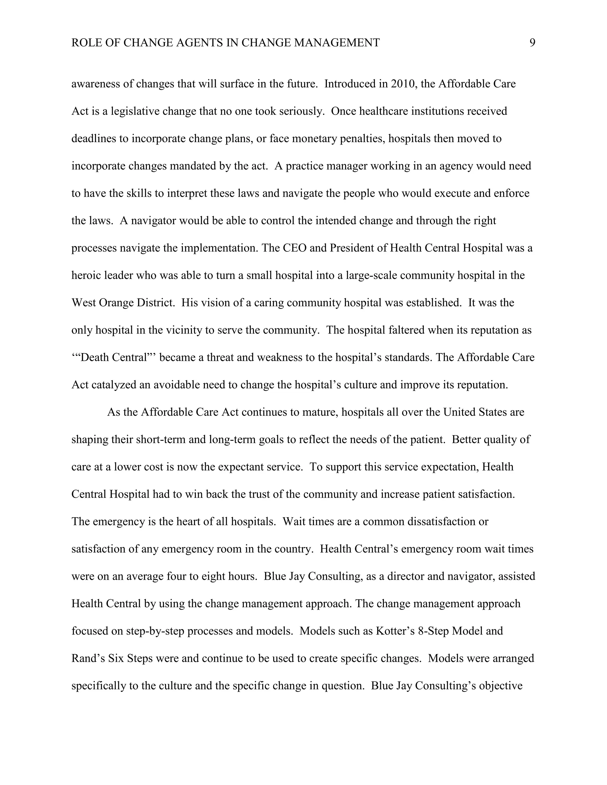 ROLE OF CHANGE AGENTS IN CHANGE MANAGEMENT 9
awareness of changes that will surface in the future. Introduced in 2010, the Affordable Care
Act is a legislative change that no one took seriously. Once healthcare institutions received
deadlines to incorporate change plans, or face monetary penalties, hospitals then moved to
incorporate changes mandated by the act. A practice manager working in an agency would need
to have the skills to interpret these laws and navigate the people who would execute and enforce
the laws. A navigator would be able to control the intended change and through the right
processes navigate the implementation. The CEO and President of Health Central Hospital was a
heroic leader who was able to turn a small hospital into a large-scale community hospital in the
West Orange District. His vision of a caring community hospital was established. It was the
only hospital in the vicinity to serve the community. The hospital faltered when its reputation as
‘“Death Central”’ became a threat and weakness to the hospital’s standards. The Affordable Care
Act catalyzed an avoidable need to change the hospital’s culture and improve its reputation.
As the Affordable Care Act continues to mature, hospitals all over the United States are
shaping their short-term and long-term goals to reflect the needs of the patient. Better quality of
care at a lower cost is now the expectant service. To support this service expectation, Health
Central Hospital had to win back the trust of the community and increase patient satisfaction.
The emergency is the heart of all hospitals. Wait times are a common dissatisfaction or
satisfaction of any emergency room in the country. Health Central’s emergency room wait times
were on an average four to eight hours. Blue Jay Consulting, as a director and navigator, assisted
Health Central by using the change management approach. The change management approach
focused on step-by-step processes and models. Models such as Kotter’s 8-Step Model and
Rand’s Six Steps were and continue to be used to create specific changes. Models were arranged
specifically to the culture and the specific change in question. Blue Jay Consulting’s objective
 