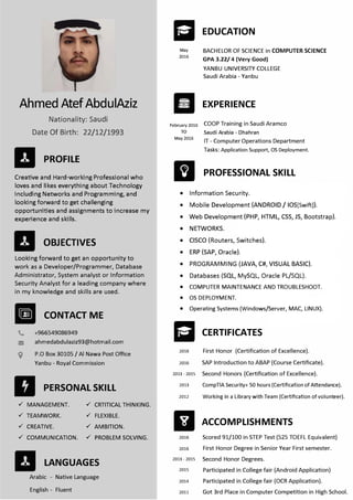 Ahmed AtefAbdulAziz
Nationality: Saudi
Date Of Birth: 22/12/1993
II PROFILE
Creative and Hard-working Professional who
loves and likes everything about Technology
including Networks and Programming, and
looking forward to get challenging
opportunities and assignments to increase my
experience and skills.
Looking forward to get an opportunity to
work as a Developer/Programmer, Database
Administrator, System analyst or Information
Security Analyst for a leading company where
in my knowledge and skills are used.
Ill CONTACT ME
9
+966549086949
ahmedabdulaziz93@hotmail.com
P.O Box 30105 / Al Nawa Post Office
Yanbu - Royal Commission
II PERSONAL SKILL
 MANAGEMENT.
 TEAMWORK.
 CREATIVE.
 COMMUNICATION.
II LANGUAGES
Arabic - Native Language
English - Fluent
May
2016
II.
February 2016
TO
May 2016
EDUCATION
BACHELOR OF SCIENCE in COMPUTER SCIENCE
GPA 3.22/ 4 (Very Good)
YANBU UNIVERSITY COLLEGE
Saudi Arabia - Yanbu
EXPERIENCE
COOP Training in Saudi Aramco
Saudi Arabia - Dhahran
IT - Computer Operations Department
Tasks: Application Support, OS Deployment.
fJI PROFESSIONAL SKILL
• Information Security.
• Mobile Development (ANDROID/ IOS[Swift]).
• Web Development (PHP, HTML, CSS, JS, Bootstrap).
• NETWORKS.
• CISCO (Routers, Switches).
• ERP (SAP, Oracle).
• PROGRAMMING (JAVA, C#, VISUAL BASIC).
• Databases (SQL, MySQL, Oracle PL/SQL).
• COMPUTER MAINTENANCE AND TROUBLESHOOT.
• OS DEPLOYMENT.
• Operating Systems (Windows/Server, MAC, LINUX).
a CERTIFICATES
2016 First Honor (Certification of Excellence).
2016 SAP Introduction to ABAP (Course Certificate).
2013 - 2015 Second Honors (Certification of Excellence).
2013 CompTIA Security+ 50 hours (Certification of Attendance).
2012 Working in a Library with Team (Certification of volunteer).
111 ACCOMPLISHMENTS
2016
2013 - 2015
2015
2014
2011
Scored 91/100 in STEP Test (525 TOEFL Equivalent)
First Honor Degree in Senior Year First semester.
Second Honor Degrees.
Participated in College fair (Android Application)
Participated in College fair (OCR Application).
Got 3rd Place in Computer Competition in High School.
2016
 CRTITICAL THINKING.
 FLEXIBLE.
 AMBITION.
 PROBLEM SOLVING.
II OBJECTIVES
 