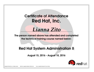 Certiﬁcate of Attendance
Red Hat, Inc.
Lianna Zito
The person named above has attended and completed
the technical training course named below:
Red Hat System Administration II
August 15, 2016 - August 18, 2016
Copyright 2010 Red Hat, Inc. All rights reserved. Red Hat is a registered trademark of Red Hat, Inc. Linux is a registered trademark of Linus Torvalds.
 