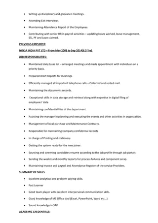 • Setting up disciplinary and grievance meetings.
• Attending Exit Interviews
• Maintaining Attendance Report of the Employees.
• Contributing with senior HR in payroll activities – updating hours worked, leave management,
ESI, PF and Loan claimed.
PREVIOUS EMPLOYER
NOKIA INDIA PVT LTD – From May 2008 to Sep 2014(6.5 Yrs)
JOB RESPONSIBILITIES:
• Maintained daily tasks list – Arranged meetings and made appointment with individuals on a
priority basis.
• Prepared short Reports for meetings
• Efficiently managed all important telephone calls – Collected and sorted mail.
• Maintaining the documents records.
• Exceptional skills in data storage and retrieval along with expertise in digital filing of
employees’ data
• Maintaining confidential files of the department.
• Assisting the manager in planning and executing the events and other activities in organization.
• Management of local purchase and Maintenance Contracts.
• Responsible for maintaining Company confidential records
• In charge of Printing and stationery
• Getting the system ready for the new joiner.
• Sourcing and screening candidates resume according to the job profile through job portals
• Sending the weekly and monthly reports for process failures and component scrap.
• Maintaining Invoice and payroll and Attendance Register of the service Providers.
SUMMARY OF SKILLS
• Excellent analytical and problem solving skills.
• Fast Learner
• Good team player with excellent interpersonal communication skills.
• Good knowledge of MS Office tool (Excel, PowerPoint, Word etc…)
• Sound knowledge in SAP
ACADEMIC CREDENTIALS:
 