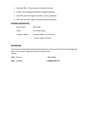 • Executive MBA – HR persuing at Karnataka University
• Diploma-87% Rajagopal Polytechnic college,Gudiyattam
• SSLC-92% Govt Girls Higher Secondary school, Gudiyattam
• HSC-74% Govt Girls Higher Secondary school, Gudiyattam
PERSONAL INFORMATION
Date of birth : 29.09.1987
Father : N.P Chandra Sekar
Linguistic abilities : To speak: English, Tamil & Hindi.
: To write: English and Tamil
DECLARATION:
I here by ensure that all the details furnished above are all true and correct to my knowledge and
belief. I assure that I’ll apply all my efforts to garnish the
concern.
Place: Chennai Your’s truly
Date: 15/7/2015 [ YAMINI DEVI PC ]
 