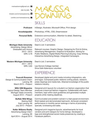 MARISSA
DOWNINGSKILLS
EDUCATION
EXPERIENCE
marissadowning@gmail.com
269.753.2697
linkedin.com/in/marissadowning
coroflot.com/marissadowning
Michigan State University
Advertising, Design Minor
Graduated with honors
2012 – 2015
GPA: 3.78
Dean’s List: 5 semesters
Relevant courses: Graphic Design, Designing for Print & Online,
Advertising Management, Graphics & Illustration, Writing for
Public Relations, Digital Media Planning & Buying, Copy Writing,
Interactive Advertising Design, Integrated Campaigns
Dean’s List: 2 semesters
Lee Honors College member
Drive Safe Kalamazoo volunteer
Designed print magazine layouts, advertisements for local
vendors and print designs for home listings. Developed a
logo and strengthened social media presences by creating a
Facebook platform.
Communicated and problem-solved in a fast-paced environment.
Multi-tasked and demonstrated teamwork. Achieved consistent
performance in monthly server rankings in terms of promoting
specials, fundraising and sales.
Designed print layouts for a student-run fashion organization that
produces a biannual fashion magazine. Collaborated with team
members, kept within style guidelines and generated multiple
projects while meeting deadlines.
Developed digital and print media including infographics, ads
and logos. Composed public relations writing pieces, research,
press clippings and media lists. Attained knowledge of the public
relations industry.
Western Michigan University
2011 – 2012
GPA: 3.83
Keller Williams Realty
Advertising Design Intern
Lansing, MI
April 2014 – August 2014
Buffalo Wild Wings
Waiting Staff
East Lansing, MI
July 2013 – Present
MSU VIM Magazine
Layout Design Team Member
Michigan State University
August 2012 – Present
Truscott Rossman
Design & Communication Intern
Lansing, MI
March 2015 – Present
Proficient InDesign, Illustrator, Microsoft Office, Print design
Knowledgeable Photoshop, HTML, CSS, Dreamweaver
Personal Skills Extensive communication, Attention to detail, Sketching
 