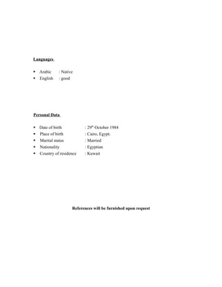 Languages
§ Arabic : Native
§ English : good
Personal Data
§ Date of birth : 29th
October 1984
§ Place of birth : Cairo, Egypt.
§ Marital status : Married
§ Nationality : Egyptian
§ Country of residence : Kuwait
References will be furnished upon request
 