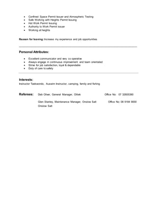  Confined Space Permit Issuer and Atmospheric Testing
 Safe Working with Heights Permit Issuing 
 Hot Work Permit Issuing 
 Authority to Work Permit issuer 
 Working at heights
Reason for leaving: Increase my experience and job opportunities
_________________________________________________________________________________
Personal Attributes:
 Excellent communicator and very co operative
 Always engage in continuous improvement and team orientated
 Strive for job satisfaction, loyal & dependable
 Duty of care to safety
Interests:
Instructor Taekwondo, Auswim Instructor, camping, family and fishing
Referees: Deb Oliver, General Manager, Olitek Office No: 07 32605390
Glen Stanley, Maintenance Manager, Onslow Salt Office No: 08 9184 9000
Onslow Salt
 
 