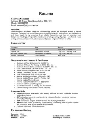 Resumé
Henri van Nunspeet
Address: 20 Omaru Street Loganholme Qld 4129
Mobile: 0408942390
Email: suehenri@bigpond.net.au
Overview
I have enjoyed a successful career as a maintenance planner and supervisor working in various
industries. Throughout my career I have demonstrated flexibility with working hours and shift patterns
and shown loyalty to my employers. I am reliable, hardworking and have an extensive work
background including planning and the maintenance of a large variety of pumps. I am efficient, always
seeking continuous improvement, a team player and possess a high commitment to safety.
Career overview
Company Role Period
Olitek Fitter April 2014 - October 2014
Onslow Salt Maintenance Planner July 2012 - January 2014
Rio Tinto Dampier Salt Maintenance Supervisor July 2004 - July 2012
Various companies Fitter/Foreman Pre 2004
These are Current Licenses & Certificates
 Certificate VI Fitter & Machinist No 208008 Vic
 Certificate 1 Manual Arc Welding No 64263 D.L.I. Vic
 Certificate Medium Boiler Attendance No B25737 D.L.I. Vic
 Open Certificate Fork Lift Truck No 7811 D.L.I. Vic
 Raised Platform Competency No W0122796 WA
 Dogging Competency No W0122796 WA
 Driver’s License HR R No: 112091532 Qld
 National Module Accreditation in Hydraulics 1&2
 National Module Manual Metal Arc Welding 1&2
 National Module Medium Diesels
 National Module Plant Electric’s 1  BSB408007
 Certificate VI Front Line Management.
 TAE40110 Certificate VI Training and Assessment
 CN Non-Slewing Crane License No WL 1854505
Computer Skills
 Pronto requisitions, work orders, parts ordering, resource allocation, operations, materials
issuing & purchasing
 SAP notification, work orders, parts ordering, resource allocation, operations, materials
issuing & purchasing
 MEX maintenance program for Port Hedland Port Authority Notification
 MAINPAC work orders, purchasing, stores inventory, scheduling, plant equipment updates
and monitoring, work history reporting &cost reporting
 Proficient in Microsoft Office applications
Employment history
Company: Olitek
Start date: April 2014 End Date: October 2014
Position: Fitter Reporting to: Supervisor
 