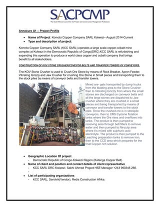 Annexure A1 – Project Profile
• Name of Project: Komoto Copper Company SARL Kolwezi– August 2014-Current
• Type and description of project:
Komoto Copper Company SARL (KCC SARL) operates a large scale copper-cobalt mine
complex at Kolwezi in the Democratic Republic of Congo(DRC).KCC SARL is refurbishing and
expanding this operation to produce a world class copper and cobalt company that brings
benefit to all stakeholders.
CONSTRUCTION OF KOV STONE CRUSHER/COVEYOR BELTS AND TRANSFER TOWERS OF CONVEYORS.
The KOV Stone Crusher is used to Crush Ore Stone by means of Rock Breaker, Apron Feeder,
Vibrating Grizzly and Jaw Crusher for crushing Ore Stone in Small pieces and transporting them to
the stock piles by means of conveyor belts and transfer towers.
Mined ore- gets transported by dump trucks
from the blasting area to the Stone Crusher
then to Vibrating Grizzly from where the small
stones are discharged on conveyor belts and
all the large stones are dispatched to Jaw
crusher where they are crushed in a small
pieces and being transported by means of
conveyor and transfer towers to the stock
piles. Once the crushed ore is in stockpile
conveyors, then to CM5 Cyclone flotation
tanks where the Ore rises and overflows into
tanks. The product is then pumped to
receiving area through belt filters to remove
water and then pumped to Re-pulp area
where it’s mixed with sulphuric acid
electrolyte. The product is then pumped to the
Leaching preparation tanks to remove iron,
then to the CCD area which prepares for the
final Copper rich solution.
• Geographic Location Of project
- Democratic Republic of Congo-Kolwezi Region.(Katanga Copper Belt)
• Name of client and position and contact details of client representative
- KCC SARL DRC Kolwezi- Sabhi Ahmed Project HSE Manager +243 990346 266.
-
• List of participating organizations
- KCC SARL, Sandvik(Vendor), Redis Construction Afrika.
 