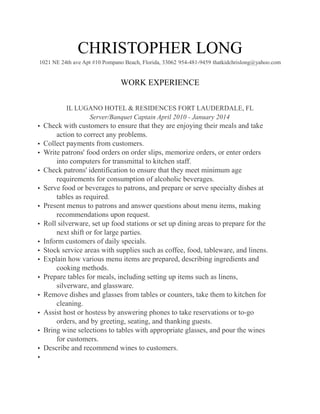 CHRISTOPHER LONG
1021 NE 24th ave Apt #10 Pompano Beach, Florida, 33062 954-481-9459 thatkidchrislong@yahoo.com
WORK EXPERIENCE
IL LUGANO HOTEL & RESIDENCES FORT LAUDERDALE, FL
Server/Banquet Captain April 2010 - January 2014
• Check with customers to ensure that they are enjoying their meals and take
action to correct any problems.
• Collect payments from customers.
• Write patrons' food orders on order slips, memorize orders, or enter orders
into computers for transmittal to kitchen staff.
• Check patrons' identification to ensure that they meet minimum age
requirements for consumption of alcoholic beverages.
• Serve food or beverages to patrons, and prepare or serve specialty dishes at
tables as required.
• Present menus to patrons and answer questions about menu items, making
recommendations upon request.
• Roll silverware, set up food stations or set up dining areas to prepare for the
next shift or for large parties.
• Inform customers of daily specials.
• Stock service areas with supplies such as coffee, food, tableware, and linens.
• Explain how various menu items are prepared, describing ingredients and
cooking methods.
• Prepare tables for meals, including setting up items such as linens,
silverware, and glassware.
• Remove dishes and glasses from tables or counters, take them to kitchen for
cleaning.
• Assist host or hostess by answering phones to take reservations or to-go
orders, and by greeting, seating, and thanking guests.
• Bring wine selections to tables with appropriate glasses, and pour the wines
for customers.
• Describe and recommend wines to customers.
•
 