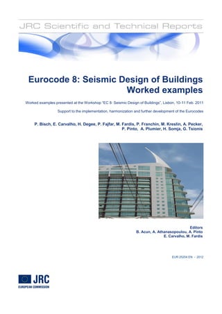 EUR 25204 EN - 2012
Eurocode 8: Seismic Design of Buildings
Worked examples
Worked examples presented at the Workshop “EC 8: Seismic Design of Buildings”, Lisbon, 10-11 Feb. 2011
Support to the implementation, harmonization and further development of the Eurocodes
P. Bisch, E. Carvalho, H. Degee, P. Fajfar, M. Fardis, P. Franchin, M. Kreslin, A. Pecker,
P. Pinto, A. Plumier, H. Somja, G. Tsionis
Cornejo,J. Raoul, G. Sedlacek, G. Tsionis,
Editors
B. Acun, A. Athanasopoulou, A. Pinto
E. Carvalho, M. Fardis
Cornejo,J. Raoul, G. Sedlacek, G. Tsionis,
 