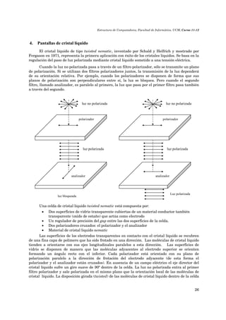 Estructura de Computadores, Facultad de Informática, UCM, Curso 11-12 
26 
4. Pantallas de cristal líquido 
El cristal líquido de tipo twisted nematic, inventado por Schald y Helfrich y mostrado por 
Fergason en 1971, representa la primera aplicación con éxito de los cristales líquidos. Se basa en la 
regulación del paso de luz polarizada mediante cristal líquido sometido a una tensión eléctrica. 
Cuando la luz no polarizada pasa a través de un filtro polarizador, sólo se transmite un plano 
de polarización. Si se utilizan dos filtros polarizadores juntos, la transmisión de la luz dependerá 
de su orientación relativa. Por ejemplo, cuando los polarizadores se disponen de forma que sus 
planos de polarización son perpendiculares entre sí, la luz se bloquea. Pero cuando el segundo 
filtro, llamado analizador, es paralelo al primero, la luz que pasa por el primer filtro pasa también 
a través del segundo. 
polarizador 
analizador 
luz bloqueada 
luz no polarizada 
luz polarizada 
luz no polarizada 
polarizador 
luz polarizada 
analizador 
Luz polarizada 
Una celda de cristal líquido twisted nematic está compuesta por: 
 Dos superficies de vidrio transparente cubiertas de un material conductor también 
transparente (oxido de estaño) que actúa como electrodo 
 Un regulador de precisión del gap entre las dos superficies de la celda. 
 Dos polarizadores cruzados: el polarizador y el analizador 
 Material de cristal liquido nematic 
Las superficies de los electrodos transparentes en contacto con el cristal líquido se recubren 
de una fina capa de polímero que ha sido frotado en una dirección. Las moléculas de cristal líquido 
tienden a orientarse con sus ejes longitudinales paralelos a esta dirección. Las superficies de 
vidrio se disponen de manera que las moléculas adyacentes al electrodo superior se orienten 
formando un ángulo recto con el inferior. Cada polarizador está orientado con su plano de 
polarización paralelo a la dirección de frotación del electrodo adyacente (de esta forma el 
polarizador y el analizador están cruzados). En ausencia de un campo eléctrico el eje director del 
cristal líquido sufre un giro suave de 90º dentro de la celda. La luz no polarizada entra al primer 
filtro polarizador y sale polarizada en el mismo plano que la orientación local de las moléculas de 
cristal líquido. La disposición girada (twisted) de las moléculas de cristal líquido dentro de la celda 
 