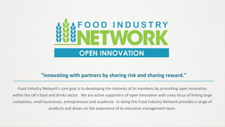 Food Industry Network's core goal is to developing the interests of its members by promoting open innovation
within the UK’s food and drinks sector. We are active supporters of open innovation with a key focus of linking large
companies, small businesses, entrepreneurs and academia. In doing this Food Industry Network provides a range of
products and draws on the experience of its executive management team.
OPEN INNOVATION
"innovating with partners by sharing risk and sharing reward."
 