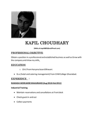 KAPIL CHOUDHARY
(MAIL:ch.kapil0007@rediffmail.com)
PROFESSIONAL OBJECTIVE:
Obtain a position in a professionaland established business as well as Grow with
the company and show my skills.
EDUCATION:
o 10+2 fromHaryana board Bhiwani.
 B.sc (hotel and catering management) from CHMCollege Ghaziabad.
EXPERIENCE :
RAMADA WORLWIDEKHAJURAHO (Aug 2010-Feb2011)
Industrial Training
 Maintain reservations and cancellations at frontdesk
 Check guestin and out
 Collect payments
 