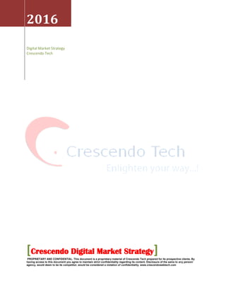 2016
Digital Market Strategy
Crescendo Tech
[Crescendo Digital Market Strategy]PROPRIETARY AND CONFIDENTIAL. This document is a proprietary material of Crescendo Tech prepared for its prospective clients. By
having access to this document you agree to maintain strict confidentiality regarding its content. Disclosure of the same to any person/
agency, would deem to be its competitor, would be considered a violation of confidentiality. www.crescendowebtech.com
 