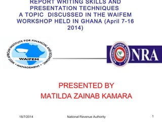 REPORT WRITING SKILLS AND
PRESENTATION TECHNIQUES
A TOPIC DISCUSSED IN THE WAIFEM
WORKSHOP HELD IN GHANA (April 7-16
2014)
PRESENTED BY
MATILDA ZAINAB KAMARA
18/7/2014 1National Revenue Authority
 
