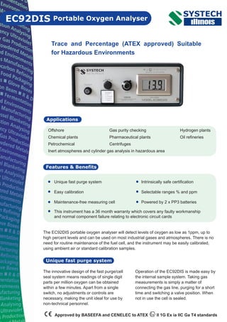 The EC92DIS portable oxygen analyser will detect levels of oxygen as low as 1ppm, up to
high percent levels and can be used on most industrial gases and atmospheres. There is no
need for routine maintenance of the fuel cell, and the instrument may be easily calibrated,
using ambient air or standard calibration samples.
Portable Oxygen Analyser
Features & Benefits
EC92DIS
Trace and Percentage (ATEX approved) Suitable
for Hazardous Environments
Unique fast purge system
Easy calibration
Maintenance-free measuring cell
Applications
Unique fast purge system
Intrinsically safe certification
Selectable ranges % and ppm
Powered by 2 x PP3 batteries
Offshore Gas purity checking Hydrogen plants
Chemical plants Pharmaceutical plants Oil refineries
Petrochemical Centrifuges
Inert atmospheres and cylinder gas analysis in hazardous area
The innovative design of the fast purge/cell
seal system means readings of single digit
parts per million oxygen can be obtained
within a few minutes. Apart from a single
switch, no adjustments or controls are
necessary, making the unit ideal for use by
non-technical personnel.
Approved by BASEEFA and CENELEC to ATEX II 1G Ex ia IIC Ga T4 standards
Operation of the EC92DIS is made easy by
the internal sample system. Taking gas
measurements is simply a matter of
connecting the gas line, purging for a short
time and switching a valve position. When
not in use the cell is sealed.
This instrument has a 36 month warranty which covers any faulty workmanship
and normal component failure relating to electronic circuit cards
 