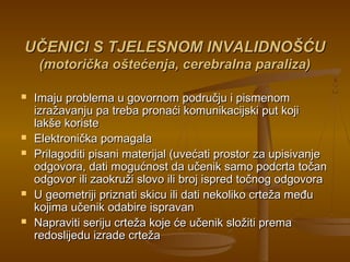 UČENICI S TJELESNOM INVALIDNOŠĆUUČENICI S TJELESNOM INVALIDNOŠĆU
(motorička oštećenja, cerebralna paraliza)(motorička oštećenja, cerebralna paraliza)
 Imaju problema u govornom području i pismenomImaju problema u govornom području i pismenom
izražavanju pa treba pronaći komunikacijski put kojiizražavanju pa treba pronaći komunikacijski put koji
lakše koristelakše koriste
 Elektronička pomagalaElektronička pomagala
 Prilagoditi pisani materijal (uvećati prostor za upisivanjePrilagoditi pisani materijal (uvećati prostor za upisivanje
odgovora, dati mogućnost da učenik samo podcrta točanodgovora, dati mogućnost da učenik samo podcrta točan
odgovor ili zaokruži slovo ili broj ispred točnog odgovoraodgovor ili zaokruži slovo ili broj ispred točnog odgovora
 U geometriji priznati skicu ili dati nekoliko crteža međuU geometriji priznati skicu ili dati nekoliko crteža među
kojima učenik odabire ispravankojima učenik odabire ispravan
 Napraviti seriju crteža koje će učenik složiti premaNapraviti seriju crteža koje će učenik složiti prema
redoslijedu izrade crtežaredoslijedu izrade crteža
 