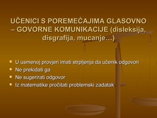 UČENICI S POREMEĆAJIMA GLASOVNOUČENICI S POREMEĆAJIMA GLASOVNO
– GOVORNE KOMUNIKACIJE (disleksija,– GOVORNE KOMUNIKACIJE (disleksija,
disgrafija, mucanje…)disgrafija, mucanje…)
 U usmenoj provjeri imati strpljenja da učenik odgovoriU usmenoj provjeri imati strpljenja da učenik odgovori
 Ne prekidati gaNe prekidati ga
 Ne sugerirati odgovorNe sugerirati odgovor
 Iz matematike pročitati problemski zadatakIz matematike pročitati problemski zadatak
 