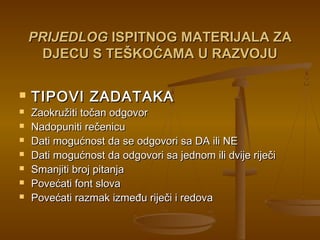 PRIJEDLOGPRIJEDLOG ISPITNOG MATERIJALA ZAISPITNOG MATERIJALA ZA
DJECU S TEŠKOĆAMA U RAZVOJUDJECU S TEŠKOĆAMA U RAZVOJU
 TIPOVI ZADATAKATIPOVI ZADATAKA
 Zaokružiti točan odgovorZaokružiti točan odgovor
 Nadopuniti rečenicuNadopuniti rečenicu
 Dati mogućnost da se odgovori sa DA ili NEDati mogućnost da se odgovori sa DA ili NE
 Dati mogućnost da odgovori sa jednom ili dvije riječiDati mogućnost da odgovori sa jednom ili dvije riječi
 Smanjiti broj pitanjaSmanjiti broj pitanja
 Povećati font slovaPovećati font slova
 Povećati razmak između riječi i redovaPovećati razmak između riječi i redova
 