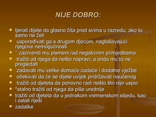 NIJE DOBRO:NIJE DOBRO:
 tjerati dijete da glasno čita pred svima u razredu, ako totjerati dijete da glasno čita pred svima u razredu, ako to
samo ne želisamo ne želi
 uspoređivati ga s drugom djecom, naglašavajućiuspoređivati ga s drugom djecom, naglašavajući
njegove nemogućnostinjegove nemogućnosti
 ‘’‘’ zacrveniti mu pismeni rad negativnim primjedbamazacrveniti mu pismeni rad negativnim primjedbama
 tražiti od njega da nešto napravi, a onda mu to netražiti od njega da nešto napravi, a onda mu to ne
pregledatipregledati
 zadavati mu velike domaće zadaće i dodatne vježbezadavati mu velike domaće zadaće i dodatne vježbe
 očekivati da će se dijete uvijek pridržavati naučenogočekivati da će se dijete uvijek pridržavati naučenog
 tražiti od djeteta da ponovno radi nešto što nije uspiotražiti od djeteta da ponovno radi nešto što nije uspio
 *stalno tražiti od njega da piše urednije*stalno tražiti od njega da piše urednije
 tražiti od djeteta da u jednakom vremenskom slijedu, kaotražiti od djeteta da u jednakom vremenskom slijedu, kao
i ostali riješii ostali riješi
 zadatkezadatke
 